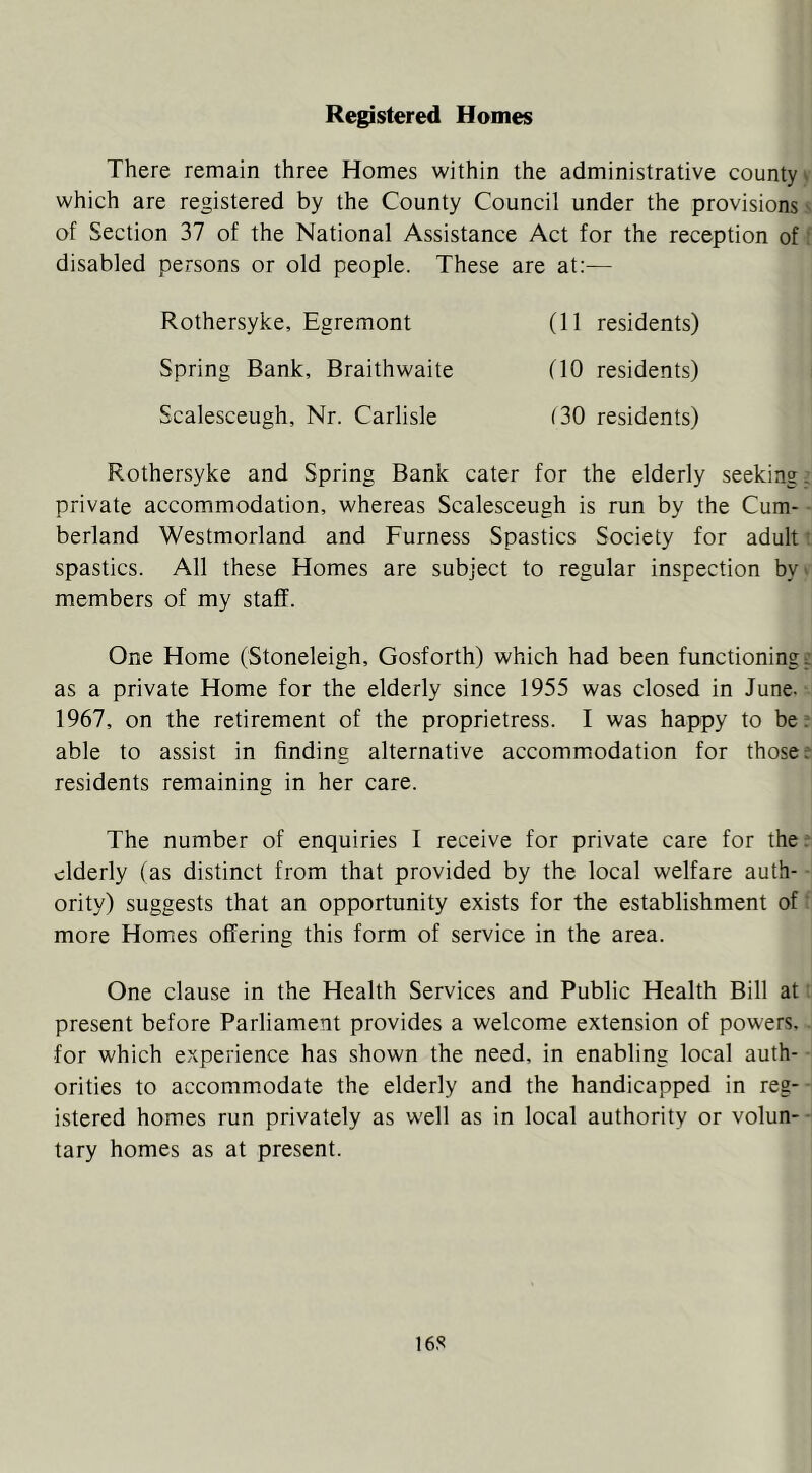 Registered Homes There remain three Homes within the administrative county ^ which are registered by the County Council under the provisions' of Section 37 of the National Assistance Act for the reception of: disabled persons or old people. These are at:— Rothersyke, Egremont Spring Bank, Braithwaite Scalesceugh, Nr. Carlisle (11 residents) (10 residents) (30 residents) Rothersyke and Spring Bank cater for the elderly seeking, private accommodation, whereas Scalesceugh is run by the Cum- berland Westmorland and Furness Spastics Society for adult ^ spastics. All these Homes are subject to regular inspection by' members of my staff. One Home (Stoneleigh, Gosforth) which had been functioning; as a private Home for the elderly since 1955 was closed in June- 1967, on the retirement of the proprietress. I was happy to be; able to assist in finding alternative accommodation for those; residents remaining in her care. The number of enquiries I receive for private care for the.' elderly (as distinct from that provided by the local welfare auth- ority) suggests that an opportunity exists for the establishment of more Homes offering this form of service in the area. One clause in the Health Services and Public Health Bill at present before Parliament provides a welcome extension of powers, for which experience has shown the need, in enabling local auth- orities to accommodate the elderly and the handicapped in reg- istered homes run privately as well as in local authority or volun- • tary homes as at present. 16S