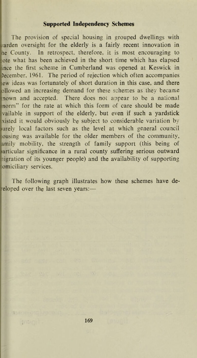 Supported Independency Schemes The provision of special housing in grouped dwellings with .arden oversight for the elderly is a fairly recent innovation in he County. In retrospect, therefore, it is most encouraging to ote what has been achieved in the short time which has elapsed ince the first scheme in Cumberland was opened at Keswick in )ecember, 1961. The period of rejection which often accompanies ew ideas was fortunately of short duration in this case, and there ollowed an increasing dem.and for these schemes as they became nown and accepted. There does not aopear to be a national norm” for the rate at which this form of care should be made vailable in support of the elderly, but even if such a yardstick xisted it would obviously be subject to considerable variation by luiely local factors such as the level at which general council ousing was available for the older members of the community, .^mily mobility, the strength of family support (this being of 'articular significance in a rural county suffering serious outward ligration of its younger people) and the availability of supporting omiciliary services. The following graph illustrates how these schemes have de- 'eloped over the last seven years:— (
