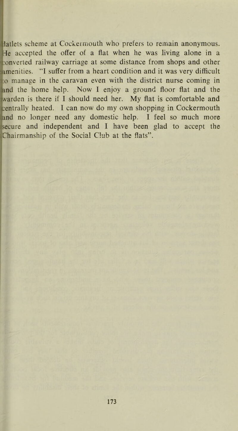 ( latlets scheme at CocNeimouth who prefers to remain anonymous. -^e accepted the offer of a flat when he was living alone in a ' .'onveried railway carriage at some distance from shops and other amenities. “1 suffer from a heart condition and it was very difficult 1.0 manage in the caravan even with the district nurse coming in !and the home help. Now I enjoy a ground floor flat and the varden is there if I should need her. My flat is comfortable and ;L'entrally heated. I can now do my own shopping in Cockermouth land no longer need any domestic help. I feel so much more lisecure and independent and I have been glad to accept the ^Chairmanship of the Social Club at the flats”.