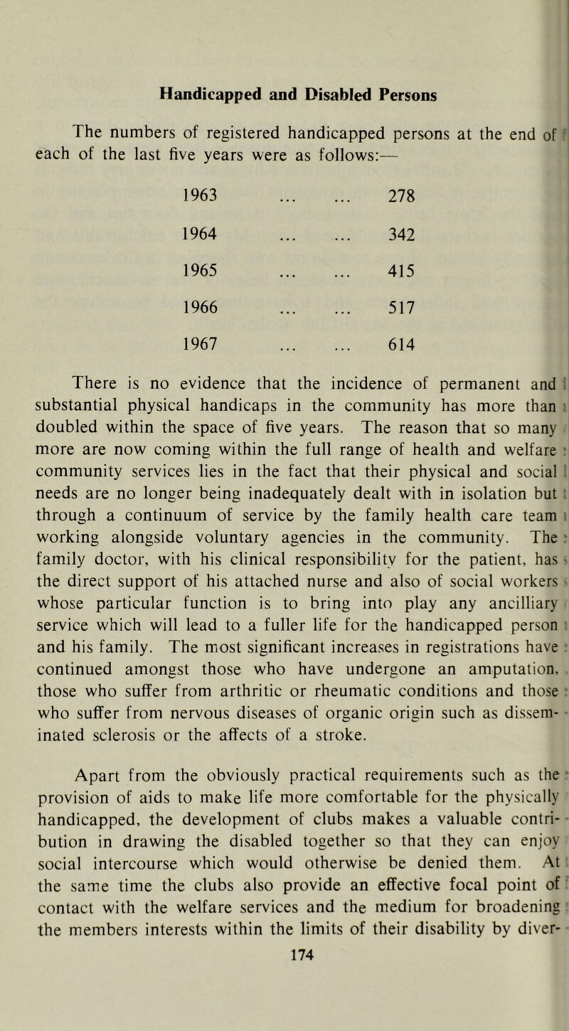 Handicapped and Disabled Persons The numbers of registered handicapped persons at the end of ’ each of the last five years were as follows:— 1963 278 1964 342 1965 415 1966 517 1967 614 There is no evidence that the incidence of permanent and . substantial physical handicaps in the community has more than ; doubled within the space of five years. The reason that so many more are now coming within the full range of health and welfare : community services lies in the fact that their physical and social ' needs are no longer being inadequately dealt with in isolation but : through a continuum of service by the family health care team i working alongside voluntary agencies in the community. The f family doctor, with his clinical responsibility for the patient, has > the direct support of his attached nurse and also of social workers - whose particular function is to bring into play any ancilliary service which will lead to a fuller life for the handicapped person ■ and his family. The most significant increases in registrations have continued amongst those who have undergone an amputation, those who suffer from arthritic or rheumatic conditions and those ■ who suffer from nervous diseases of organic origin such as dissem- • inated sclerosis or the affects of a stroke. Apart from the obviously practical requirements such as the • provision of aids to make life more comfortable for the physically handicapped, the development of clubs makes a valuable contri- bution in drawing the disabled together so that they can enjoy social intercourse which would otherwise be denied them. At the same time the clubs also provide an effective focal point of contact with the welfare services and the medium for broadening the members interests within the limits of their disability by diver-