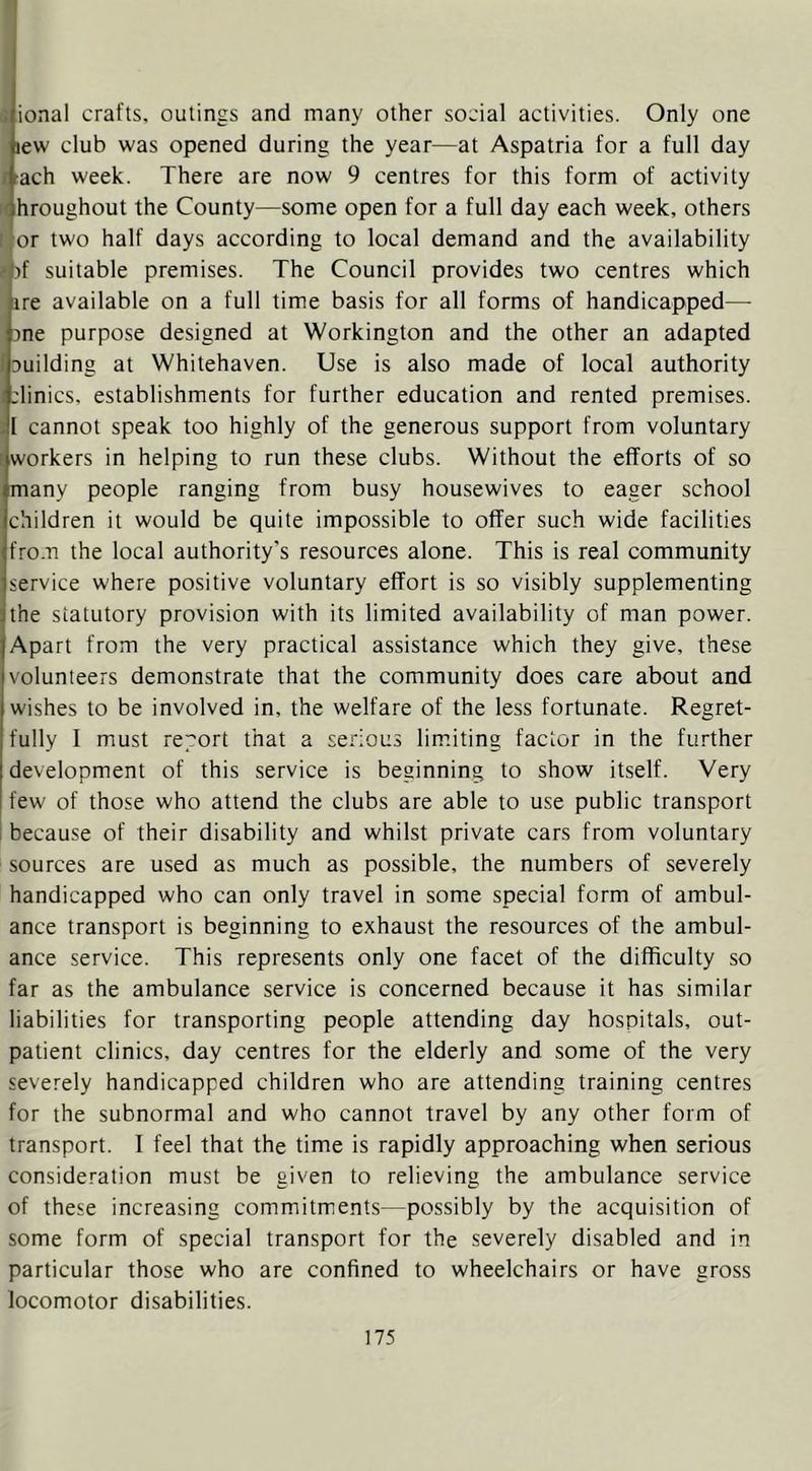 . ional crafts, outings and many other social activities. Only one jew club was opened during the year—at Aspatria for a full day r-ach week. There are now 9 centres for this form of activity hroughout the County—some open for a full day each week, others or two half days according to local demand and the availability -Of suitable premises. The Council provides two centres which are available on a full time basis for all forms of handicapped— ane purpose designed at Workington and the other an adapted ! auilding at Whitehaven. Use is also made of local authority clinics, establishments for further education and rented premises. -I cannot speak too highly of the generous support from voluntary ^workers in helping to run these clubs. Without the efforts of so many people ranging from busy housewives to eager school children it would be quite impossible to offer such wide facilities fro.n the local authority’s resources alone. This is real community service where positive voluntary effort is so visibly supplementing the statutory provision with its limited availability of man power. Apart from the very practical assistance which they give, these volunteers demonstrate that the community does care about and wishes to be involved in, the welfare of the less fortunate. Regret- fully I must re;^ort that a serious limiting factor in the further development of this service is beginning to show itself. Very few of those who attend the clubs are able to use public transport i because of their disability and whilst private cars from voluntary sources are used as much as possible, the numbers of severely handicapped who can only travel in some special form of ambul- ance transport is beginning to exhaust the resources of the ambul- ance service. This represents only one facet of the difficulty so far as the ambulance service is concerned because it has similar liabilities for transporting people attending day hospitals, out- patient clinics, day centres for the elderly and some of the very severely handicapped children who are attending training centres for the subnormal and who cannot travel by any other form of transport. I feel that the time is rapidly approaching when serious consideration must be given to relieving the ambulance service of these increasing commitments—possibly by the acquisition of some form of special transport for the severely disabled and in particular those who are confined to wheelchairs or have gross locomotor disabilities.