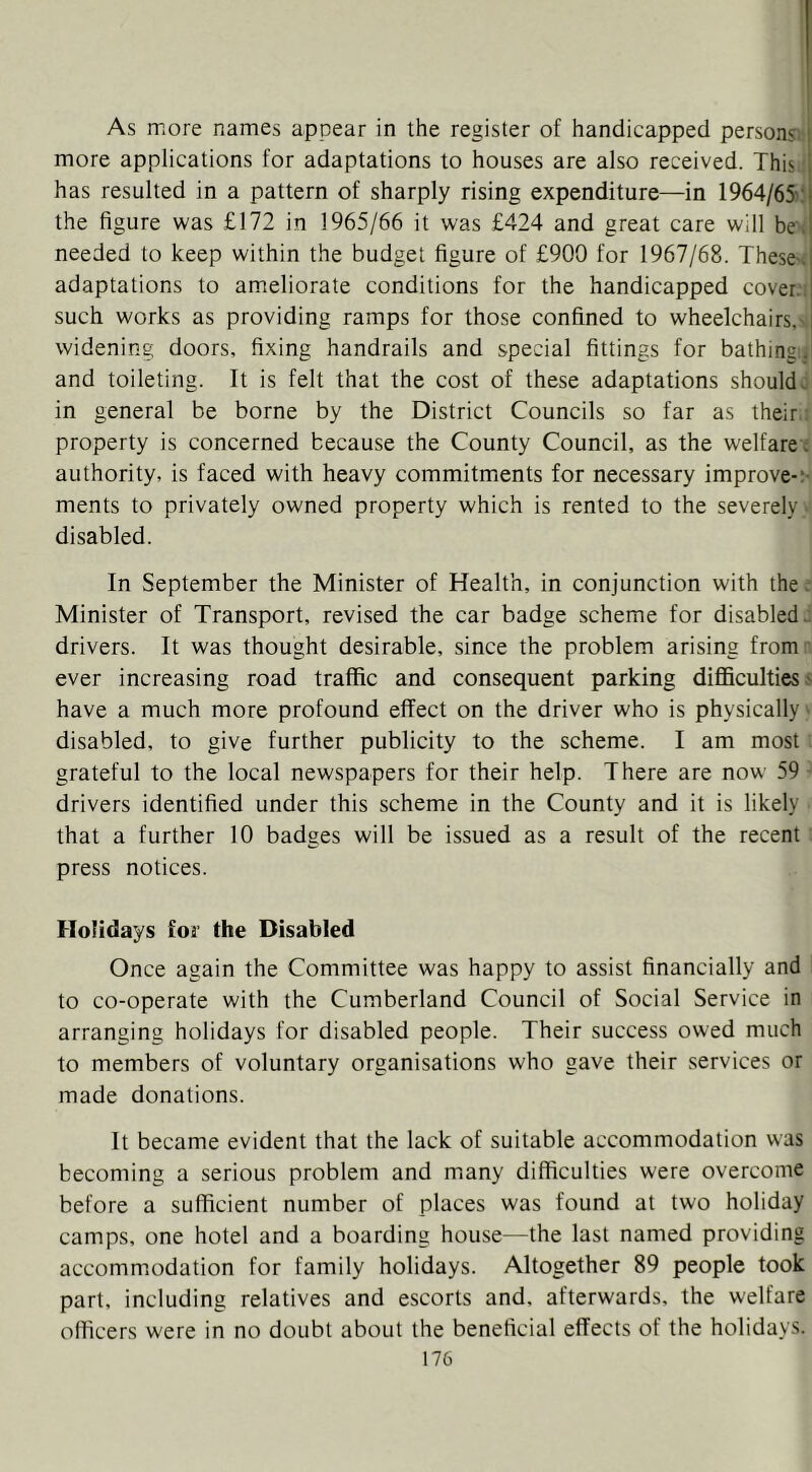 As more names appear in the register of handicapped persons; i more applications for adaptations to houses are also received. This i has resulted in a pattern of sharply rising expenditure—in 1964/65:! the figure was £172 in 1965/66 it was £424 and great care will be .! needed to keep within the budget figure of £900 for 1967/68. Theses adaptations to ameliorate conditions for the handicapped cover.: such works as providing ramps for those confined to wheelchairs,' widening doors, fixing handrails and special fittings for bathing:, and toileting. It is felt that the cost of these adaptations should^ in general be borne by the District Councils so far as their property is concerned because the County Council, as the welfare; authority, is faced with heavy commitments for necessary improve-;- ments to privately owned property which is rented to the severely disabled. In September the Minister of Health, in conjunction with the. Minister of Transport, revised the car badge scheme for disabled, drivers. It was thought desirable, since the problem arising from ever increasing road traffic and consequent parking difficulties,' have a much more profound effect on the driver who is physically ■ disabled, to give further publicity to the scheme. I am most grateful to the local newspapers for their help. There are now 59 - drivers identified under this scheme in the County and it is likely that a further 10 badges will be issued as a result of the recent press notices. Holidays foi the Disabled Once again the Committee was happy to assist financially and to co-operate with the Cumberland Council of Social Service in arranging holidays for disabled people. Their success owed much to members of voluntary organisations who gave their services or made donations. It became evident that the lack of suitable accommodation was becoming a serious problem and many difficulties were overcome before a sufficient number of places was found at two holiday camps, one hotel and a boarding house—the last named providing accommodation for family holidays. Altogether 89 people took part, including relatives and escorts and, afterwards, the welfare officers were in no doubt about the beneficial effects of the holidays.