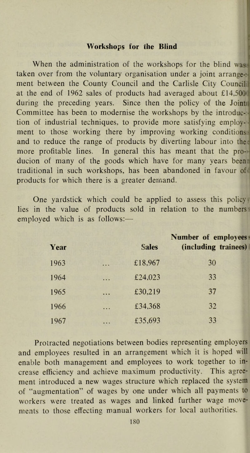 Workshops for the Blind When the administration of the workshops for the blind wasit taken over from the voluntary organisation under a joint arrange-‘j ment between the County Council and the Carlisle City Council | at the end of 1962 sales of products had averaged about £14,500'I during the preceding years. Since then the policy of the Jointu Committee has been to modernise the workshops by the introduc- ■ tion of industrial techniques, to provide more satisfying employ- ment to those working there by improving working conditions ' and to reduce the range of products by diverting labour into the: more profitable lines. In general this has meant that the pro- ducion of many of the goods which have for many years been.i traditional in such workshops, has been abandoned in favour of' products for which there is a greater demand. One yardstick which could be applied to assess this policy' lies in the value of products sold in relation to the numbers' employed which is as follows:— Number of employees' Year Sales (including 1963 £18,967 30 1964 £24,023 33 1965 £30,219 37 1966 £34,368 32 1967 £35,693 33 Protracted negotiations between bodies representing employers and employees resulted in an arrangement which it is hoped will enable both management and employees to work together to in- crease efficiency and achieve maximum productivity. This agree- ment introduced a new wages structure which replaced the system of “augmentation” of wages by one under which all payments to workers were treated as wages and linked further wage move- ments to those effecting manual workers for local authorities.