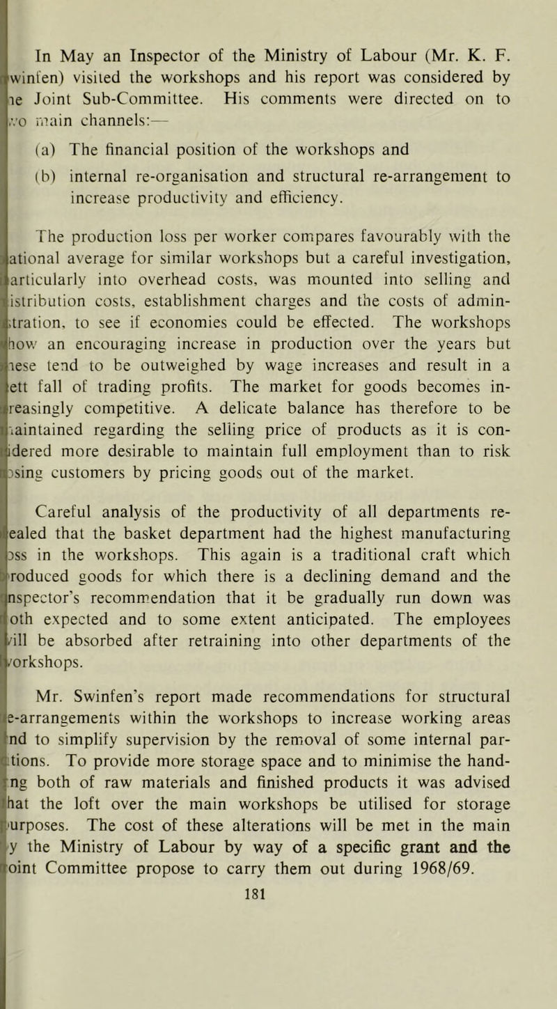 In May an Inspector of the Ministry of Labour (Mr. K. F. winfen) visited the workshops and his report was considered by le Joint Sub-Committee. His comments were directed on to ,vo main channels:— (a) The financial position of the workshops and (b) internal re-organisation and structural re-arrangement to increase productivity and efficiency. The production loss per worker compares favourably with the ational average for similar workshops but a careful investigation, arlicularly into overhead costs, was mounted into selling and isiribution costs, establishment charges and the costs of admin- .tration, to see if economies could be effected. The workshops how an encouraging increase in production over the years but lese lend to be outweighed by wage increases and result in a ett fall of trading profits. The market for goods becomes in- teasingly competitive. A delicate balance has therefore to be laintained regarding the selling price of products as it is con- idered more desirable to maintain full employment than to risk 3sing customers by pricing goods out of the market. Careful analysis of the productivity of all departments re- ealed that the basket department had the highest manufacturing Dss in the workshops. This again is a traditional craft which roduced goods for which there is a declining demand and the nspector’s recommendation that it be gradually run down was oth expected and to some extent anticipated. The employees /ill be absorbed after retraining into other departments of the /orkshops. I Mr. Swinfen’s report made recommendations for structural ^e-arrangements within the workshops to increase working areas [ind to simplify supervision by the removal of some internal par- dtions. To provide more storage space and to minimise the hand- ing both of raw materials and finished products it was advised ■ihat the loft over the main workshops be utilised for storage ji-urposes. The cost of these alterations will be met in the main 'iy the Ministry of Labour by way of a specific grant and the joint Committee propose to carry them out during 1968/69.