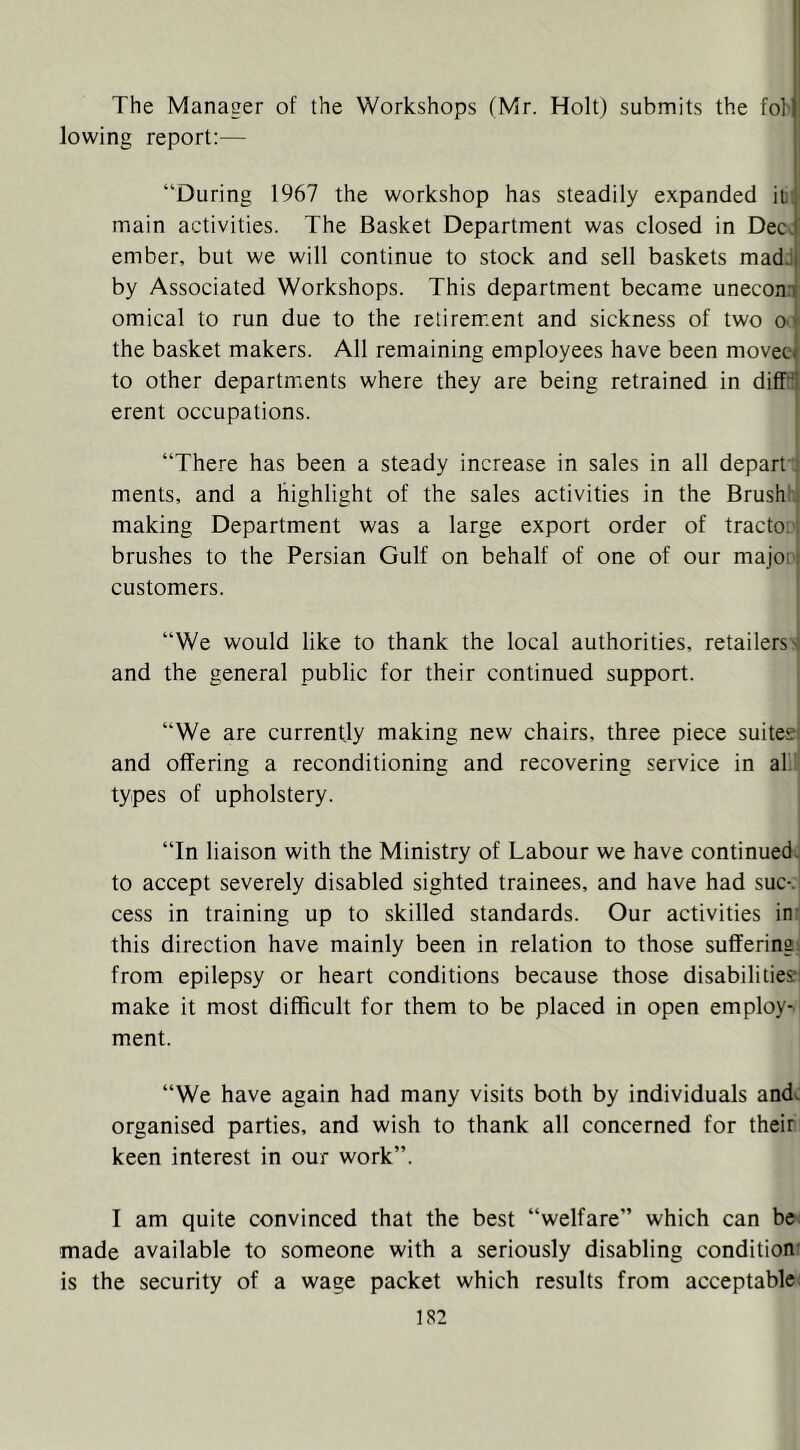 The Manager of the Workshops (Mr. Holt) submits the fol' lowing report;— “During 1967 the workshop has steadily expanded itii main activities. The Basket Department was closed in Dec. ember, but we will continue to stock and sell baskets madJ by Associated Workshops. This department became uneconn omical to run due to the retirement and sickness of two O'l the basket makers. All remaining employees have been moveci to other departmients where they are being retrained in diffit erent occupations. . “There has been a steady increase in sales in all depart ) ments, and a highlight of the sales activities in the Brushhl making Department was a large export order of tractooj brushes to the Persian Gulf on behalf of one of our majooi customers. ’ “We would like to thank the local authorities, retailers) and the general public for their continued support. “We are currently making new chairs, three piece suitesj and offering a reconditioning and recovering service in al.' types of upholstery. “In liaison with the Ministry of Labour we have continued) to accept severely disabled sighted trainees, and have had sue-.' cess in training up to skilled standards. Our activities in: this direction have mainly been in relation to those sufferings from epilepsy or heart conditions because those disabilitie?: make it most difficult for them to be placed in open employ- ment. “We have again had many visits both by individuals andc organised parties, and wish to thank all concerned for their keen interest in our work”. I am quite convinced that the best “welfare” which can be: made available to someone with a seriously disabling condition' is the security of a wage packet which results from acceptable;