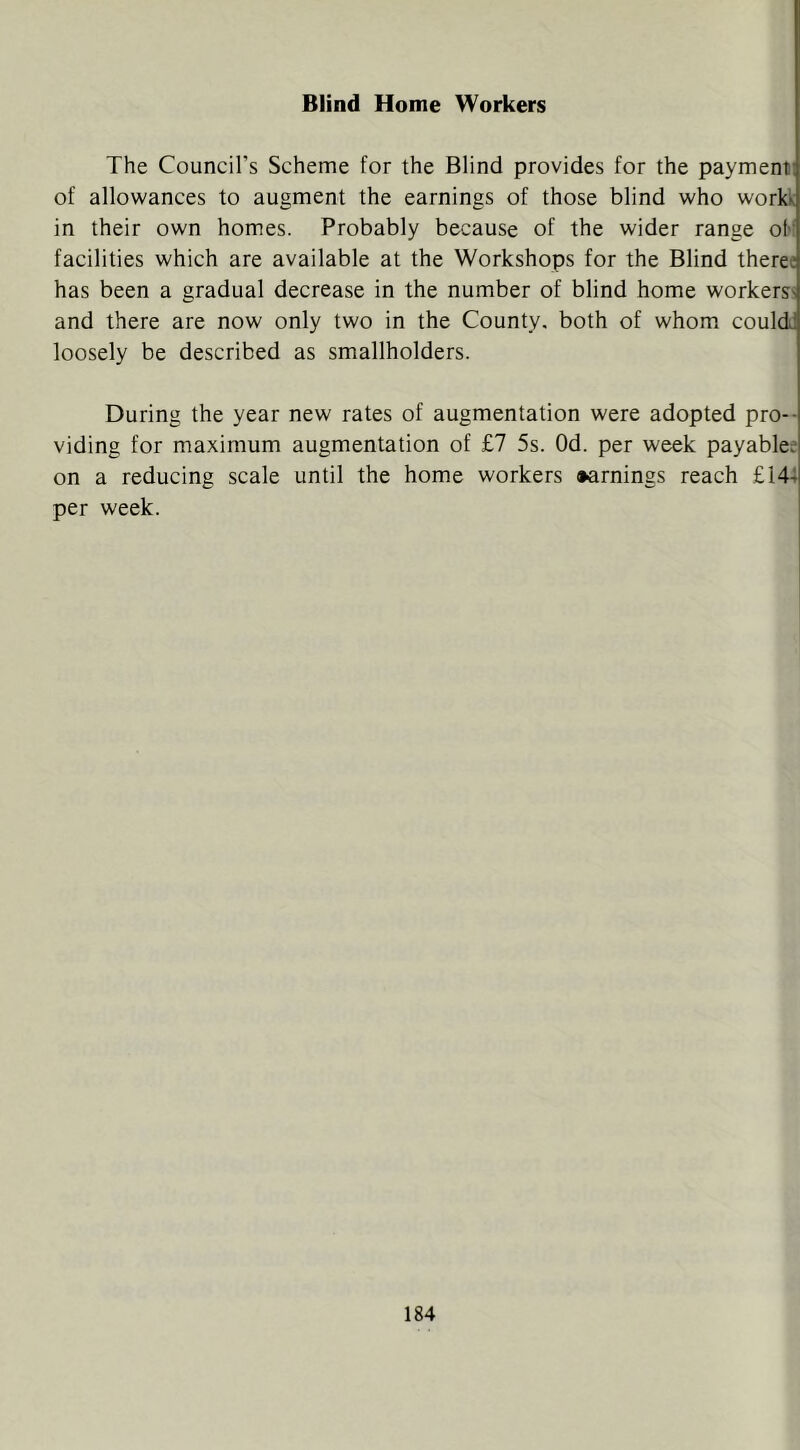 Blind Home Workers The Council’s Scheme for the Blind provides for the payment! of allowances to augment the earnings of those blind who workk in their own homes. Probably because of the wider range of! facilities which are available at the Workshops for the Blind therec has been a gradual decrease in the number of blind home workers^ and there are now only two in the County, both of whom could loosely be described as smallholders. During the year new rates of augmentation were adopted pro- viding for maximum augmentation of £7 5s. Od. per week payablee on a reducing scale until the home workers •arnings reach £144 per week.