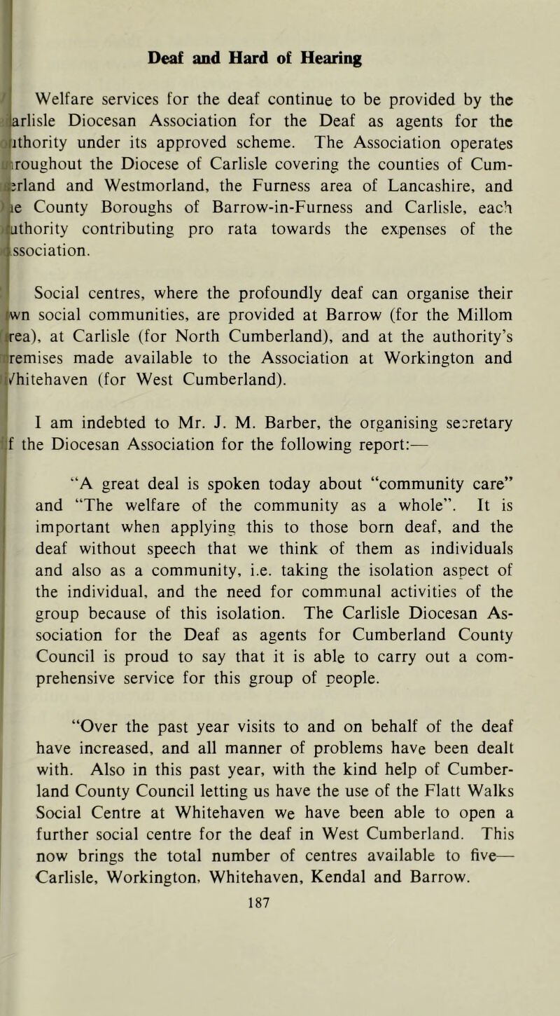 Deaf and Hard of Hearing M Welfare services for the deaf continue to be provided by the torlisle Diocesan Association for the Deaf as agents for the ofithority under its approved scheme. The Association operates unroughout the Diocese of Carlisle covering the counties of Cum- :i|jrland and Westmorland, the Furness area of Lancashire, and )jie County Boroughs of Barrow-in-Furness and Carlisle, each authority contributing pro rata towards the expenses of the )( ssociation. ' Social centres, where the profoundly deaf can organise their ^wn social communities, are provided at Barrow (for the Millom f|rea), at Carlisle (for North Cumberland), and at the authority’s njremises made available to the Association at Workington and li/hitehaven (for West Cumberland). I am indebted to Mr. J. M. Barber, the organising secretary fjf the Diocesan Association for the following report:— “A great deal is spoken today about “community care” and “The welfare of the community as a whole”. It is important when applying this to those born deaf, and the deaf without speech that we think of them as individuals and also as a community, i.e. taking the isolation aspect of the individual, and the need for communal activities of the group because of this isolation. The Carlisle Diocesan As- sociation for the Deaf as agents for Cumberland County Council is proud to say that it is able to carry out a com- prehensive service for this group of people. “Over the past year visits to and on behalf of the deaf have increased, and all manner of problems have been dealt with. Also in this past year, with the kind help of Cumber- land County Council letting us have the use of the Flatt Walks Social Centre at Whitehaven we have been able to open a further social centre for the deaf in West Cumberland. This now brings the total number of centres available to five— Carlisle, Workington, Whitehaven, Kendal and Barrow.