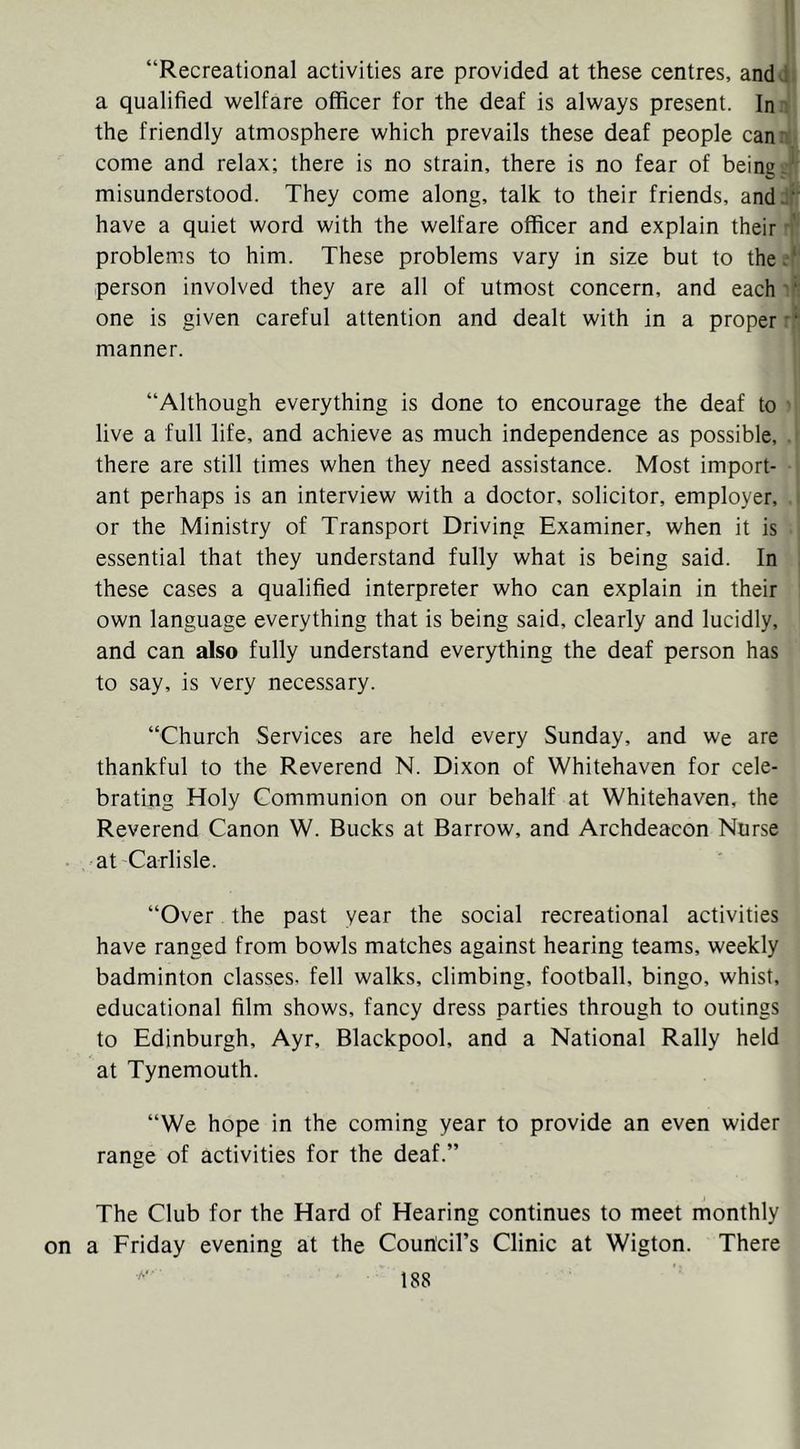 “Recreational activities are provided at these centres, andJ. a qualified welfare officer for the deaf is always present. In the friendly atmosphere which prevails these deaf people canr come and relax; there is no strain, there is no fear of being.' misunderstood. They come along, talk to their friends, and:“ have a quiet word with the welfare officer and explain their ■' problems to him. These problems vary in size but to the.-* person involved they are all of utmost concern, and each'*' one is given careful attention and dealt with in a proper •* manner. “Although everything is done to encourage the deaf to live a full life, and achieve as much independence as possible, there are still times when they need assistance. Most import- ant perhaps is an interview with a doctor, solicitor, employer, or the Ministry of Transport Driving Examiner, when it is essential that they understand fully what is being said. In these cases a qualified interpreter who can explain in their own language everything that is being said, clearly and lucidly, and can also fully understand everything the deaf person has to say, is very necessary. “Church Services are held every Sunday, and we are thankful to the Reverend N. Dixon of Whitehaven for cele- brating Holy Communion on our behalf at Whitehaven, the Reverend Canon W. Bucks at Barrow, and Archdeacon Nurse at Carlisle. “Over the past year the social recreational activities have ranged from bowls matches against hearing teams, weekly badminton classes, fell walks, climbing, football, bingo, whist, educational film shows, fancy dress parties through to outings to Edinburgh, Ayr, Blackpool, and a National Rally held at Tynemouth. “We hope in the coming year to provide an even wider range of activities for the deaf.” The Club for the Hard of Hearing continues to meet monthly a Friday evening at the Courtcil’s Clinic at Wigton. There