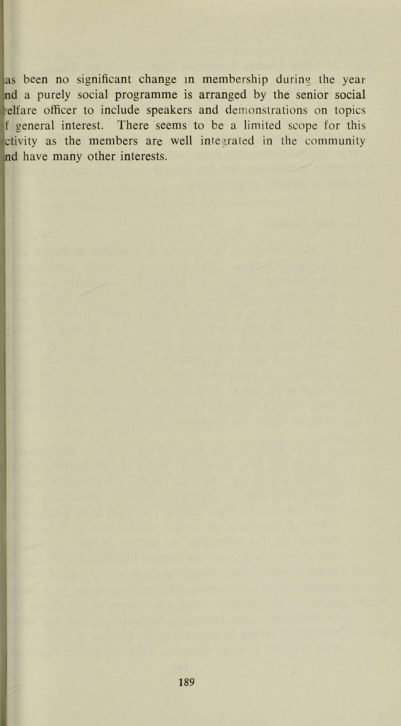 as been no significant change in membership during the year nd a purely social programme is arranged by the senior social 'elfare officer to include speakers and demonstrations on topics general interest. There seems to be a limited scope for this ctivity as the members are well integrated in the community nd have many other interests. i