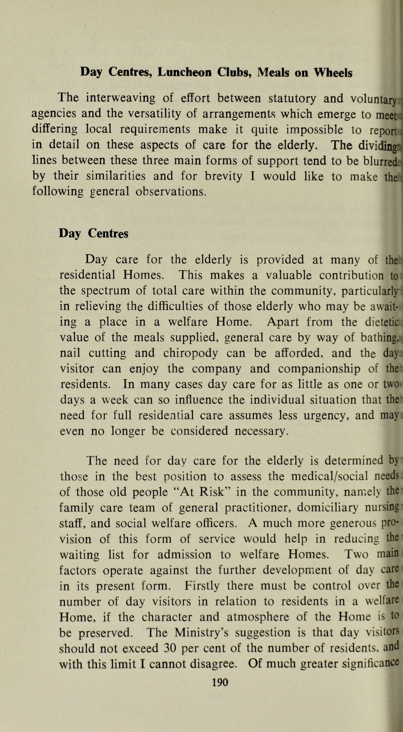 Day Centres, Luncheon Clubs, Meals on Wheels The interweaving of effort between statutory and voluntary i agencies and the versatility of arrangements which emerge to meet j differing local requirements make it quite impossible to repon: in detail on these aspects of care for the elderly. The dividingai lines between these three main forms of support tend to be blurred-, by their similarities and for brevity I would like to make the following general observations. Day Centres Day care for the elderly is provided at many of the residential Homes. This makes a valuable contribution to the spectrum of total care within the community, particularly in relieving the difficulties of those elderly who may be await- ing a place in a welfare Home. Apart from the dietetic: value of the meals supplied, general care by way of bathing,; nail cutting and chiropody can be afforded, and the day visitor can enjoy the company and companionship of the residents. In many cases day care for as little as one or twO' days a week can so influence the individual situation that the need for full residential care assumes less urgency, and may even no longer be considered necessary. The need for day care for the elderly is determined by those in the best position to assess the medical/social needs, of those old people “At Risk” in the community, namely the family care team of general practitioner, domiciliary nursing staff, and social welfare officers. A much more generous pro- vision of this form of service would help in reducing the waiting list for admission to welfare Homes. Two main factors operate against the further development of day care in its present form. Firstly there must be control over the number of day visitors in relation to residents in a welfare Home, if the character and atmosphere of the Home is to be preserved. The Ministry's suggestion is that day visitors should not exceed 30 per cent of the number of residents, and with this limit I cannot disagree. Of much greater significance