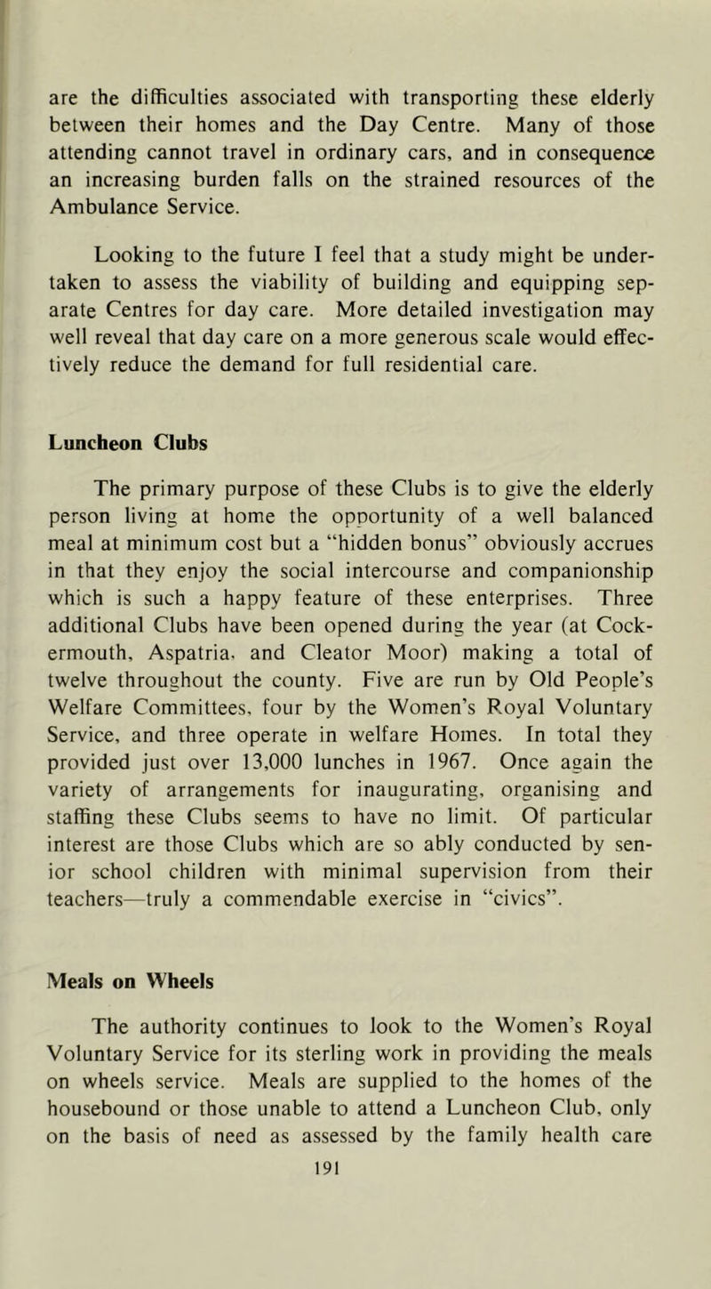 are the difficulties associated with transporting these elderly between their homes and the Day Centre. Many of those attending cannot travel in ordinary cars, and in consequence an increasing burden falls on the strained resources of the Ambulance Service. Looking to the future I feel that a study might be under- taken to assess the viability of building and equipping sep- arate Centres for day care. More detailed investigation may well reveal that day care on a more generous scale would effec- tively reduce the demand for full residential care. Luncheon Clubs The primary purpose of these Clubs is to give the elderly person living at home the opportunity of a well balanced meal at minimum cost but a “hidden bonus” obviously accrues in that they enjoy the social intercourse and companionship which is such a happy feature of these enterprises. Three additional Clubs have been opened during the year (at Cock- ermouth, Aspatria. and Cleator Moor) making a total of twelve throughout the county. Five are run by Old People’s Welfare Committees, four by the Women’s Royal Voluntary Service, and three operate in welfare Homes. In total they provided just over 13,000 lunches in 1967. Once again the variety of arrangements for inaugurating, organising and staffing these Clubs seems to have no limit. Of particular interest are those Clubs which are so ably conducted by sen- ior school children with minimal supervision from their teachers—truly a commendable exercise in “civics”. Meals on Wheels The authority continues to look to the Women’s Royal Voluntary Service for its sterling work in providing the meals on wheels service. Meals are supplied to the homes of the housebound or those unable to attend a Luncheon Club, only on the basis of need as assessed by the family health care