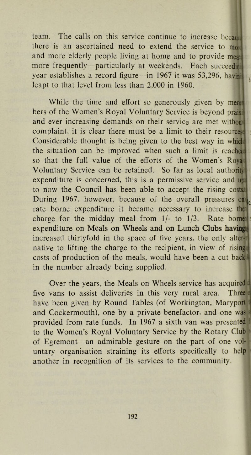team. The calls on this service continue to increase becau. there is an ascertained need to extend the service to mo and more elderly people living at home and to provide mea more frequently—particularly at weekends. Each succeedic year establishes a record figure—in 1967 it was 53,296, havin leapt to that level from less than 2,000 in 1960. While the time and effort so generously given by meir! bers of the Women’s Royal Voluntary Service is beyond prais and ever increasing demands on their service are met withou complaint, it is clear there must be a limit to their resources^ ' Considerable thought is being given to the best way in which the situation can be improved when such a limit is reachet. so that the full value of the efforts of the Women’s Roya Voluntary Service can be retained. So far as local authority expenditure is concerned, this is a permissive service and up to now the Council has been able to accept the rising costs.'! During 1967, however, because of the overall pressures onL rate borne expenditure it became necessary to increase the charge for the midday meal from 1/- to 1/3. Rate borne i expenditure on Meals on Wheels and on Lunch Clubs having! increased thirtyfold in the space of five years, the only alter- native to lifting the charge to the recipient, in view of rising: costs of production of the meals, would have been a cut back i in the number already being supplied. Over the years, the Meals on Wheels service has acquired. five vans to assist deliveries in this very rural area. Thre^i have been given by Round Tables (of Workington, Maryport : and Cockermouth), one by a private benefactor, and one was ' provided from rate funds. In 1967 a sixth van was presented to the Women’s Royal Voluntary Service by the Rotary Club of Egremont—an admirable gesture on the part of one vol- untary organisation straining its efforts specifically to help another in recognition of its services to the community.
