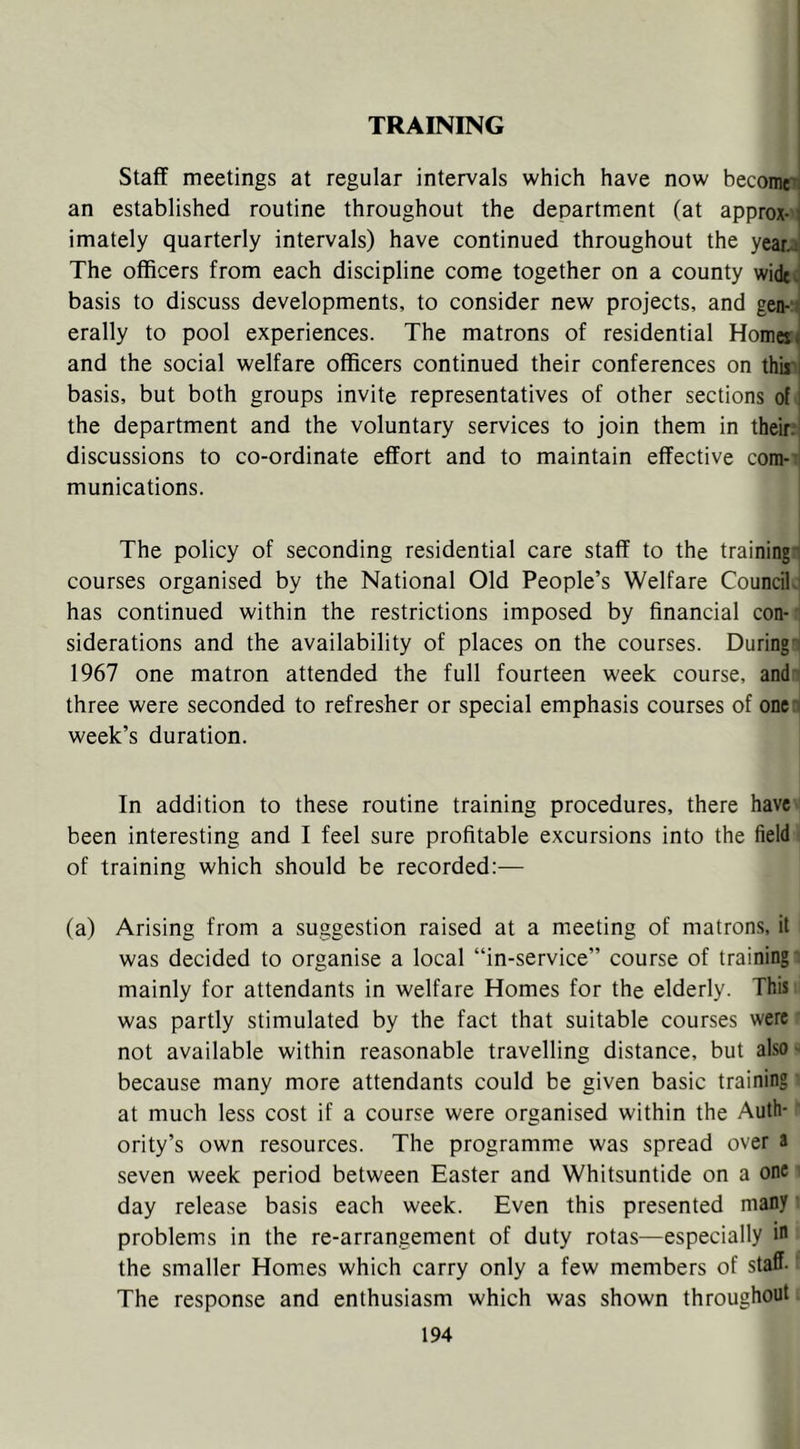 TRAINING Staff meetings at regular intervals which have now becomes an established routine throughout the department (at approx- \ imately quarterly intervals) have continued throughout the yeari The officers from each discipline come together on a county widto basis to discuss developments, to consider new projects, and gen- t erally to pool experiences. The matrons of residential Homeii and the social welfare officers continued their conferences on thmi basis, but both groups invite representatives of other sections of i the department and the voluntary services to join them in their? discussions to co-ordinate effort and to maintain effective com- munications. The policy of seconding residential care staff to the training- courses organised by the National Old People’s Welfare Council.' has continued within the restrictions imposed by financial con- siderations and the availability of places on the courses. During': 1967 one matron attended the full fourteen week course, and' three were seconded to refresher or special emphasis courses of one'- week’s duration. In addition to these routine training procedures, there have been interesting and I feel sure profitable excursions into the field of training which should be recorded:-— (a) Arising from a suggestion raised at a meeting of matrons, it was decided to organise a local “in-service” course of training mainly for attendants in welfare Homes for the elderly. This was partly stimulated by the fact that suitable courses were not available within reasonable travelling distance, but also - because many more attendants could be given basic training at much less cost if a course were organised within the Auth- ority’s own resources. The programme was spread over a seven week period between Easter and Whitsuntide on a one day release basis each week. Even this presented many ■ problems in the re-arrangement of duty rotas—especially in the smaller Homes which carry only a few members of staff- The response and enthusiasm which was shown throughout