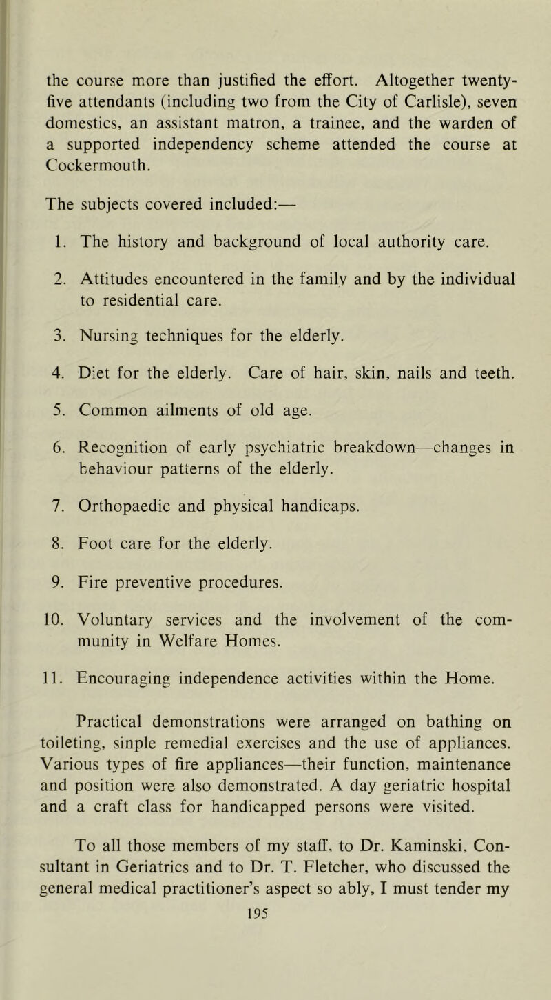 the course more than justified the effort. Altogether twenty- five attendants (including two from the City of Carlisle), seven domestics, an assistant matron, a trainee, and the warden of a supported independency scheme attended the course at Cockermouth. The subjects covered included;— 1. The history and background of local authority care. 2. Attitudes encountered in the family and by the individual to residential care. 3. Nursing techniques for the elderly. 4. Diet for the elderly. Care of hair, skin, nails and teeth. 5. Common ailments of old age. 6. Recognition of early psychiatric breakdown—changes in behaviour patterns of the elderly. 7. Orthopaedic and physical handicaps. 8. Foot care for the elderly. 9. Fire preventive procedures. 10. Voluntary services and the involvement of the com- munity in Welfare Homes. 11. Encouraging independence activities within the Home. Practical demonstrations were arranged on bathing on toileting, sinple remedial exercises and the use of appliances. Various types of fire appliances—their function, maintenance and position were also demonstrated. A day geriatric hospital and a craft class for handicapped persons were visited. To all those members of my staff, to Dr. Kaminski, Con- sultant in Geriatrics and to Dr. T. Fletcher, who discussed the general medical practitioner’s aspect so ably, I must tender my