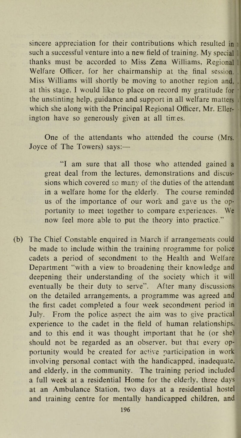 sincere appreciation for their contributions which resulted in such a successful venture into a new field of training. My special thanks must be accorded to Miss Zena Williams, Regional Welfare Officer, for her chairmanship at the final session. Miss Williams will shortly be moving to another region and, at this stage, I would like to place on record my gratitude for the unstinting help, guidance and support in all welfare matters which she along with the Principal Regional Officer, Mr. Eller- ington have so generously given at all tirres. One of the attendants who attended the course (Mrs. Joyce of The Towers) says:— “I am sure that all those who attended gained a great deal from the lectures, demonstrations and discus- sions which covered sc many of the duties of the attendant in a welfare home for the elderly. The course reminded us of the importance of our work and gave us the op- portunity to meet together to compare experiences. We now feel more able to put the theory into practice.” (b) The Chief Constable enquired in March if arrangements could be made to include within the training programme for police cadets a period of secondment to the Health and Welfare Department “with a view to broadening their knowledge and deepening their understanding of the society which it will eventually be their duty to serve”. After many discussions on the detailed arrangements, a programme was agreed and the first cadet completed a four week secondment period in July. From the police aspect the aim was to give practical experience to the cadet in the field of human relationships, and to this end it was thought important that he (or she) should not be regarded as an observer, but that every op- portunity would be created for active participation in work involving personal contact with the handicapped, inadequate, and elderly, in the community. The training period included a full week at a residential Home for the elderly, three days at an Ambulance Station, two days at a residential hostel and training centre for mentally handicapped children, and
