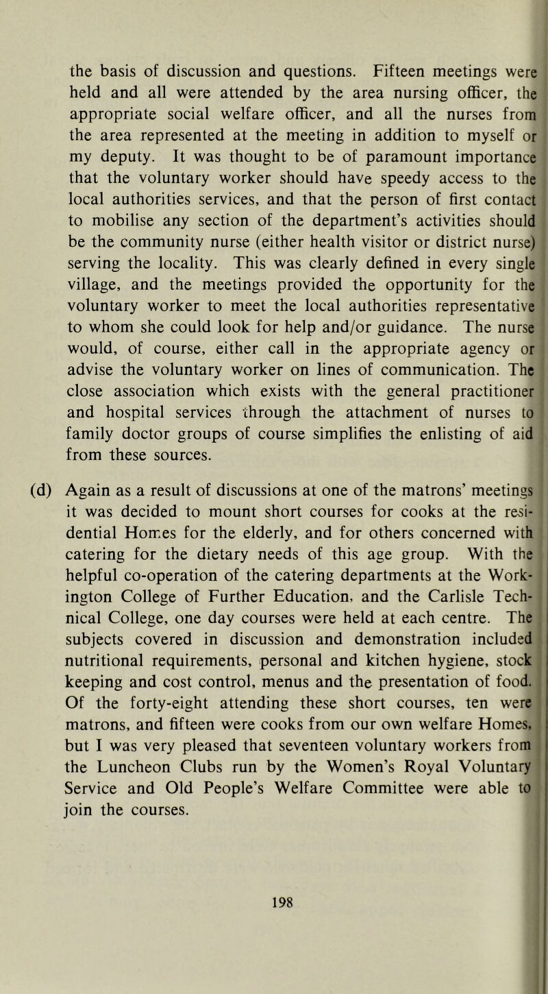 the basis of discussion and questions. Fifteen meetings were held and all were attended by the area nursing officer, the appropriate social welfare officer, and all the nurses from the area represented at the meeting in addition to myself or my deputy. It was thought to be of paramount importance that the voluntary worker should have speedy access to the local authorities services, and that the person of first contact to mobilise any section of the department’s activities should be the community nurse (either health visitor or district nurse) i serving the locality. This was clearly defined in every single ^ village, and the meetings provided the opportunity for the voluntary worker to meet the local authorities representative to whom she could look for help and/or guidance. The nurse ■ would, of course, either call in the appropriate agency or advise the voluntary worker on lines of communication. The close association which exists with the general practitioner and hospital services through the attachment of nurses to family doctor groups of course simplifies the enlisting of aid from these sources. (d) Again as a result of discussions at one of the matrons’ meetings it was decided to mount short courses for cooks at the resi- dential Homes for the elderly, and for others concerned with catering for the dietary needs of this age group. With the helpful co-operation of the catering departments at the Work- ington College of Further Education, and the Carlisle Tech- nical College, one day courses were held at each centre. The subjects covered in discussion and demonstration included nutritional requirements, personal and kitchen hygiene, stock keeping and cost control, menus and the presentation of food. , Of the forty-eight attending these short courses, ten were matrons, and fifteen were cooks from our own welfare Homes, but I was very pleased that seventeen voluntary workers from , the Luncheon Clubs run by the Women’s Royal Voluntary Service and Old People’s Welfare Committee were able to join the courses.