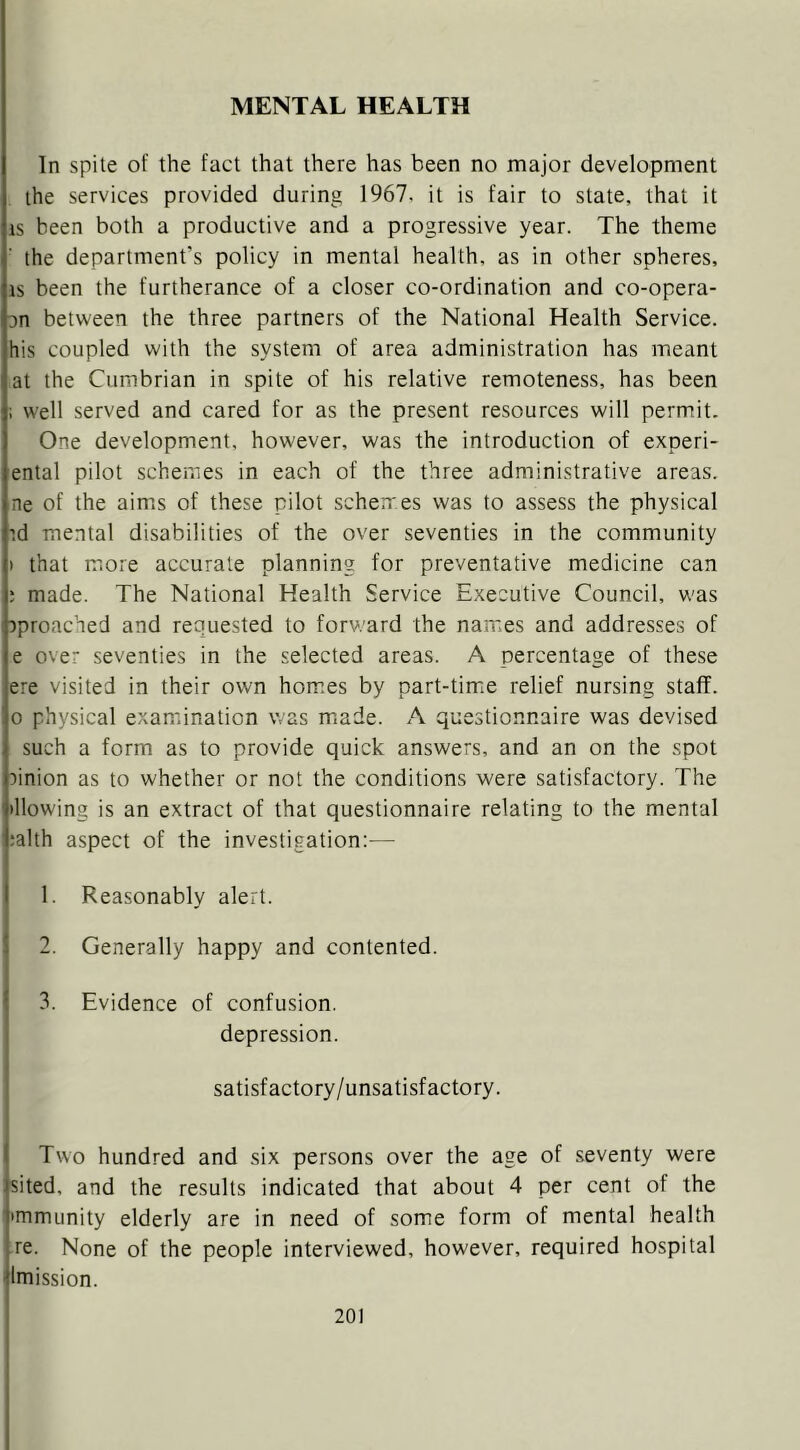 In spite of the fact that there has been no major development the services provided during 1967. it is fair to state, that it IS been both a productive and a progressive year. The theme the department’s policy in mental health, as in other spheres, IS been the furtherance of a closer co-ordination and co-opera- on between the three partners of the National Health Service, his coupled with the system of area administration has meant at the Cumbrian in spite of his relative remoteness, has been i well served and cared for as the present resources will permit. One development, however, was the introduction of experi- ental pilot schemes in each of the three administrative areas, ne of the aim.s of these pilot schemes was to assess the physical id mental disabilities of the over seventies in the community ) that more accurate planning for preventative medicine can ; made. The National Health Service Executive Council, was rproached and requested to forv.'ard the names and addresses of e over seventies in the selected areas. A percentage of these ere visited in their own hom.es by part-timie relief nursing staff. 0 physical examination was rniade. A questionnaire was devised such a form as to provide quick answers, and an on the spot :)inion as to whether or not the conditions were satisfactory. The blowing is an extract of that questionnaire relating to the mental ;alth aspect of the investigation:— 1. Reasonably alert. 2. Generally happy and contented. 3. Evidence of confusion. depression. satisfactory/unsatisfactory. Two hundred and six persons over the age of seventy were sited, and the results indicated that about 4 per cent of the 'mmunity elderly are in need of some form of mental health re. None of the people interviewed, however, required hospital Imission.