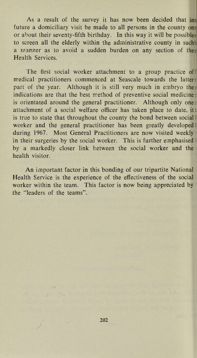 As a result of the survey it has now been decided that inn future a domiciliary visit be made to all persons in the county onr. or about their seventy-fifth birthday. In this way it will be possible^ to screen all the elderly within the administrative county in such“ a manner as to avoid a sudden burden on any section of thee Health Services. The first social worker attachment to a group practice of' medical practitioners commenced at Seascale towards the latter’■ part of the year. Although it is still very much in embryo the; indications are that the best method of preventive social medicine; is orientated around the general practitioner. Although only one; attachment of a social welfare officer has taken place to date, iti is true to state that throughout the county the bond between social! worker and the general practitioner has been greatly developed 1 during 1967. Most General Practitioners are now visited weekly in their surgeries by the social worker. This is further emphasised . by a markedly closer link between the social worker and the health visitor. An important factor in this bonding of our tripartite National Health Service is the experience of the effectiveness of the social worker within the team. This factor is now being appreciated by the “leaders of the teams”.