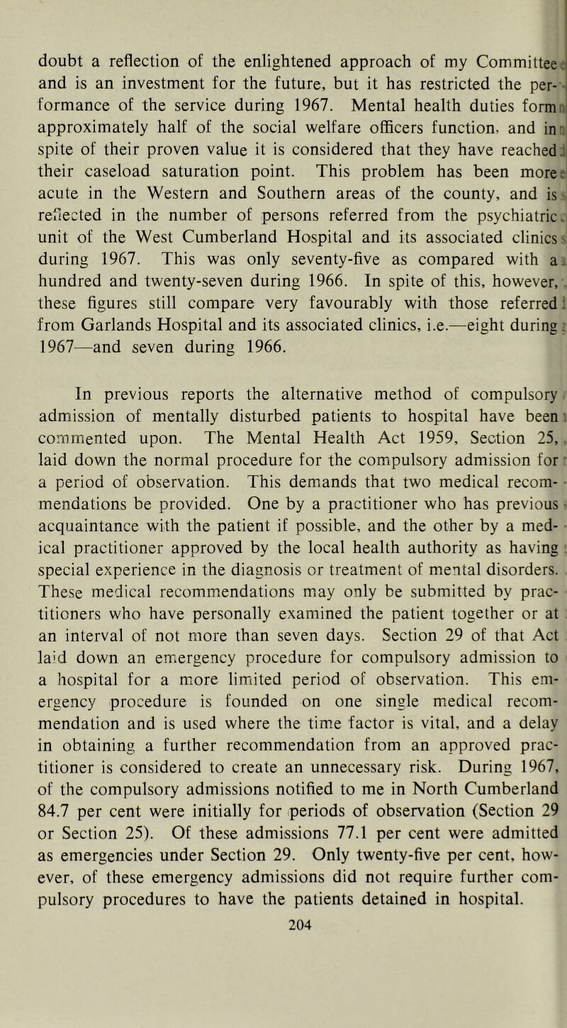 doubt a reflection of the enlightened approach of my Committee >.■< and is an investment for the future, but it has restricted the per- i formance of the service during 1967. Mental health duties formni approximately half of the social welfare officers function, and in-, spite of their proven value it is considered that they have reached their caseload saturation point. This problem has been moree' acute in the Western and Southern areas of the county, and isN reflected in the number of persons referred from the psychiatric, unit of the West Cumberland Hospital and its associated clinics s during 1967. This was only seventy-five as compared with a: hundred and twenty-seven during 1966. In spite of this, however,, these figures still compare very favourably with those referred! from Garlands Hospital and its associated clinics, i.e.—eight during ^ 1967—and seven during 1966. In previous reports the alternative method of compulsory admission of mentally disturbed patients to hospital have been i commented upon. The Mental Health Act 1959, Section 25,. laid down the normal procedure for the compulsory admission for: a period of observation. This demands that two medical recom- • mendations be provided. One by a practitioner who has previous • acquaintance with the patient if possible, and the other by a med- ical practitioner approved by the local health authority as having . special experience in the diagnosis or treatment of mental disorders. These medical recommendations may only be submitted by prac- titioners who have personally examined the patient together or at an interval of not more than seven days. Section 29 of that Act la'd down an emergency procedure for compulsory admission to a hospital for a n:ore limited period of observation. This em- ergency procedure is founded on one single medical recom- mendation and is used where the time factor is vital, and a delay in obtaining a further recommendation from an approved prac- titioner is considered to create an unnecessary risk. During 1967, of the compulsory admissions notified to me in North Cumberland 84.7 per cent were initially for periods of observation (Section 29 or Section 25). Of these admissions 77.1 per cent were admitted as emergencies under Section 29. Only twenty-five per cent, how- ever, of these emergency admissions did not require further com- pulsory procedures to have the patients detained in hospital.