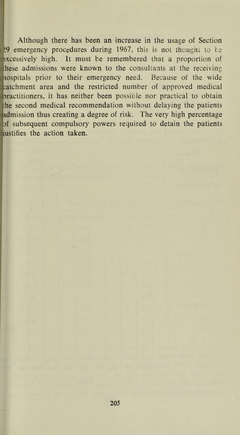 Although there has been an increase in the usage of Section )k9 emergency procedures during 1967, this is not thought to te s excessively high. It must be remembered that a proportion of i hese admissions were known to the consultants at the receiving [ lospitals prior to their emergency need. Because of the wide S .'atchment area and the restricted number of approved medical > Dractitioners, it has neither been possible nor practical to obtain ;he second medical recommendation without delaying the patients r admission thus creating a degree of risk. The very high percentage ! of subsequent compulsory powers required to detain the patients J justifies the action taken. !