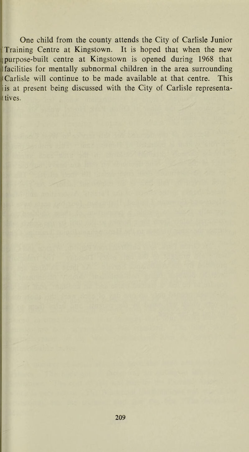 ' One child from the county attends the City of Carlisle Junior 1 Training Centre at Kingstown. It is hoped that when the new i; purpose-built centre at Kingstown is opened during 1968 that «l facilities for mentally subnormal children in the area surrounding I Carlisle will continue to be made available at that centre. This I is at present being discussed with the City of Carlisle representa- 1 tives.