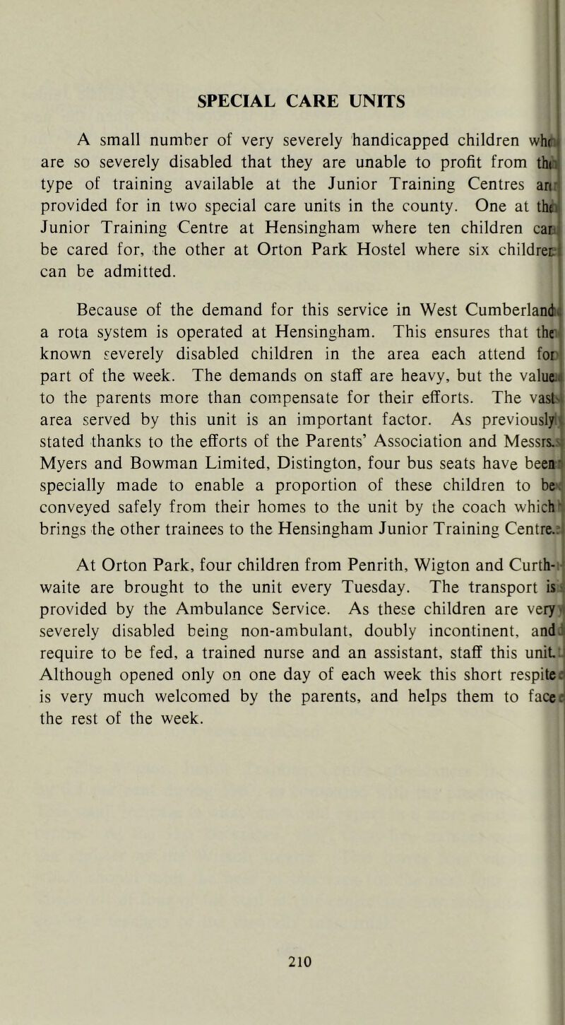 SPECIAL CARE UNITS A small number of very severely handicapped children whoi are so severely disabled that they are unable to profit from thol type of training available at the Junior Training Centres ari,^ provided for in two special care units in the county. One at theni Junior Training Centre at Hensingham where ten children catiji be cared for, the other at Orton Park Hostel where six childreti can be admitted. ' Because of the demand for this service in West Cumberland:4 a rota system is operated at Hensingham. This ensures that ther known severely disabled children in the area each attend for part of the week. The demands on staff are heavy, but the valuta to the parents more than compensate for their efforts. The vasN area served by this unit is an important factor. As previouslyt stated thanks to the efforts of the Parents’ Association and Messrs.s; Myers and Bowman Limited, Distington, four bus seats have beean specially made to enable a proportion of these children to conveyed safely from their homes to the unit by the coach which'; brings the other trainees to the Hensingham Junior Training Centre.:; At Orton Park, four children from Penrith, Wigton and Curth-i' waite are brought to the unit every Tuesday. The transport isi provided by the Ambulance Service. As these children are very >* severely disabled being non-ambulant, doubly incontinent, andi require to be fed, a trained nurse and an assistant, staff this uniLJ Although opened only on one day of each week this short respite:? is very much welcomed by the parents, and helps them to faced the rest of the week.