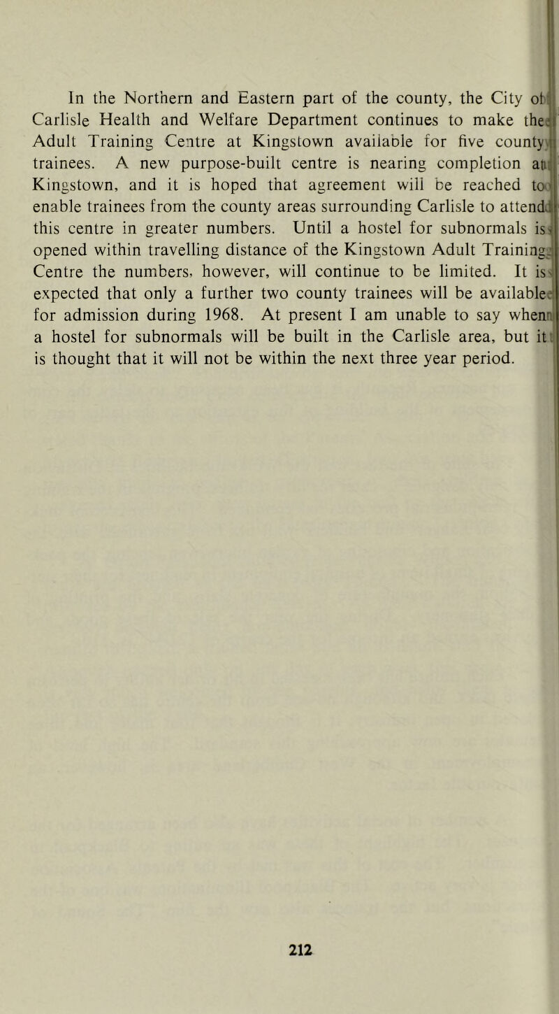 1 In the Northern and Eastern part of the county, the City oM Carlisle Health and Welfare Department continues to make the; Adult Training Centre at Kingstown available for five county trainees. A new purpose-built centre is nearing completion atii Kingstown, and it is hoped that agreement will be reached to' enable trainees from the county areas surrounding Carlisle to attendj this centre in greater numbers. Until a hostel for subnormals is^ opened within travelling distance of the Kingstown Adult Training^ Centre the numbers, however, will continue to be limited. It iss expected that only a further two county trainees will be availablee' for admission during 1968. At present I am unable to say whennj a hostel for subnormals will be built in the Carlisle area, but it: is thought that it will not be within the next three year period.