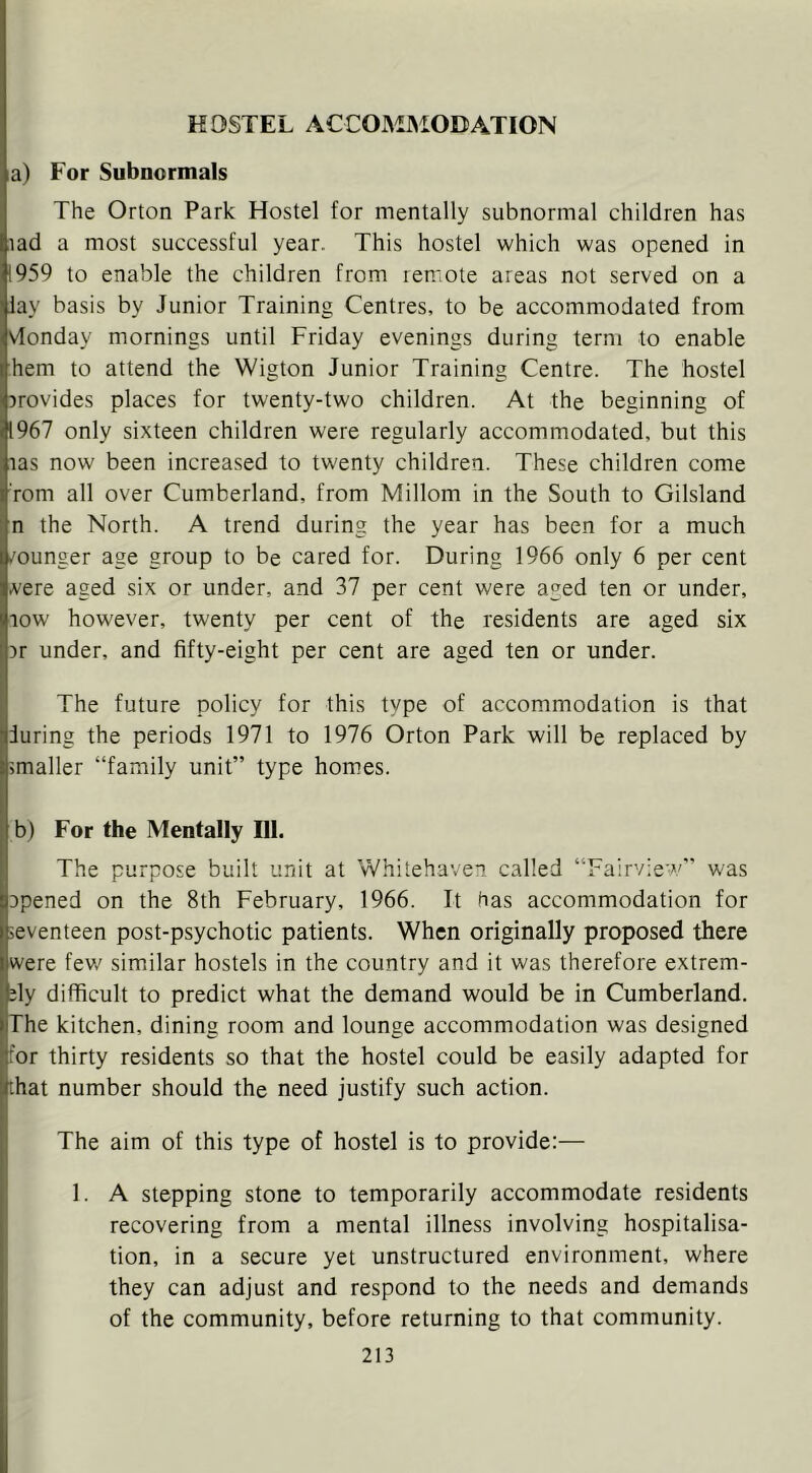 HOSTEL ACCOMMODATION a) For Subnormals The Orton Park Hostel for mentally subnormal children has lad a most successful year. This hostel which was opened in 1959 to enable the children from remote areas not served on a lay basis by Junior Training Centres, to be accommodated from vionday mornings until Friday evenings during term to enable hem to attend the Wigton Junior Training Centre. The hostel provides places for twenty-two children. At the beginning of 1967 only sixteen children were regularly accommodated, but this las now been increased to twenty children. These children come rom all over Cumberland, from Millom in the South to Gilsland n the North. A trend during the year has been for a much ,'ounger age group to be cared for. During 1966 only 6 per cent A'ere aged six or under, and 37 per cent were aged ten or under, jiow however, twenty per cent of the residents are aged six I Dr under, and fifty-eight per cent are aged ten or under. ! The future policy for this type of accommodation is that during the periods 1971 to 1976 Orton Park will be replaced by smaller “family unit” type homes. b) For the Mentally III. The purpose built unit at Whitehaven called “Fairview” was opened on the 8th February, 1966. It has accommodation for seventeen post-psychotic patients. When originally proposed there were few similar hostels in the country and it was therefore extrem- ity difficult to predict what the demand would be in Cumberland. The kitchen, dining room and lounge accommodation was designed for thirty residents so that the hostel could be easily adapted for that number should the need justify such action. The aim of this type of hostel is to provide:— 1. A stepping stone to temporarily accommodate residents recovering from a mental illness involving hospitalisa- tion, in a secure yet unstructured environment, where they can adjust and respond to the needs and demands of the community, before returning to that community.