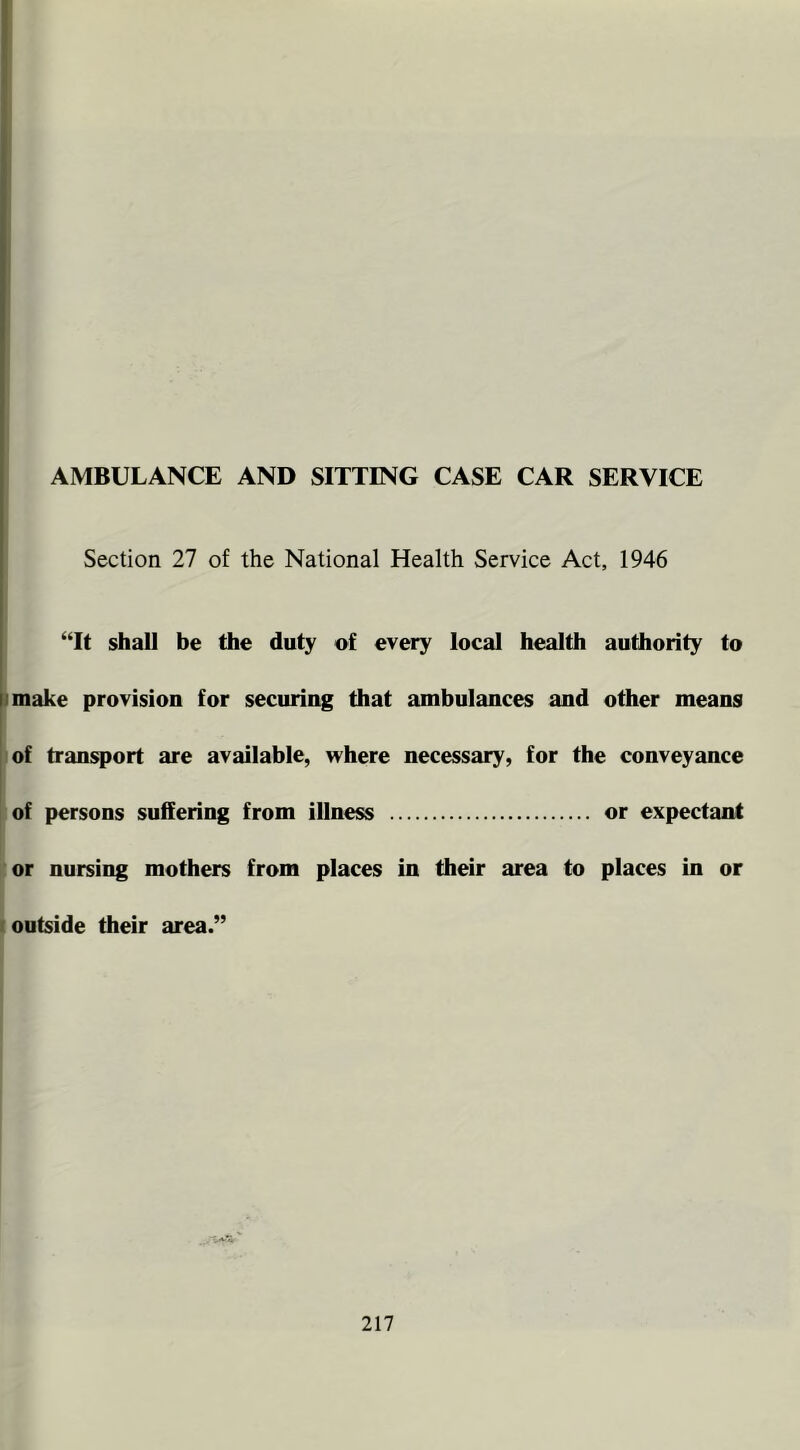 I i I ') 1 I i AMBULANCE AND SITTING CASE CAR SERVICE i j Section 27 of the National Health Service Act, 1946 “It shall be the duty of every local health authority to |jmake provision for securing that ambulances and other means of transport are available, where necessary, for the conveyance of persons suffering from illness or expectant or nursing mothers from places in their area to places in or (outside their area.”