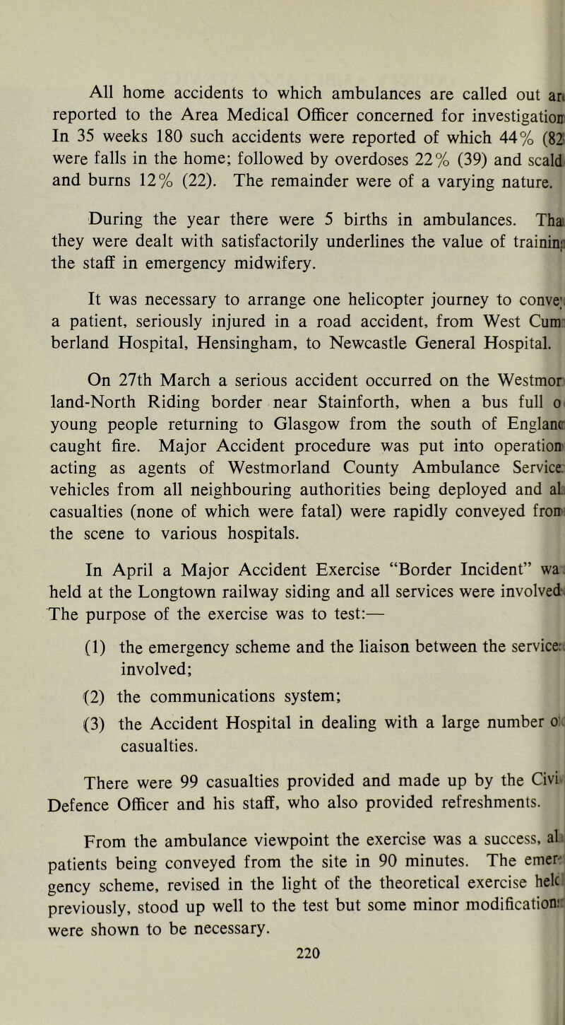 All home accidents to which ambulances are called out an reported to the Area Medical Officer concerned for investigation In 35 weeks 180 such accidents were reported of which 44% (82 were falls in the home; followed by overdoses 22% (39) and scald and burns 12% (22). The remainder were of a varying nature. During the year there were 5 births in ambulances. Thai they were dealt with satisfactorily underlines the value of traininp the staff in emergency midwifery. It was necessary to arrange one helicopter journey to conve;: a patient, seriously injured in a road accident, from West Cum- berland Hospital, Hensingham, to Newcastle General Hospital. On 27th March a serious accident occurred on the Westmor land-North Riding border near Stainforth, when a bus full o young people returning to Glasgow from the south of Englanc caught fire. Major Accident procedure was put into operation acting as agents of Westmorland County Ambulance Service, vehicles from all neighbouring authorities being deployed and aL casualties (none of which were fatal) were rapidly conveyed fron*; the scene to various hospitals. In April a Major Accident Exercise “Border Incident” wa held at the Longtown railway siding and all services were involved. The purpose of the exercise was to test:— (1) the emergency scheme and the liaison between the service:, involved; (2) the communications system; (3) the Accident Hospital in dealing with a large number o: casualties. There were 99 casualties provided and made up by the Civi Defence Officer and his staff, who also provided refreshments. From the ambulance viewpoint the exercise was a success, ah patients being conveyed from the site in 90 minutes. The emer^ gency scheme, revised in the light of the theoretical exercise hek previously, stood up well to the test but some minor modification:: were shown to be necessary.