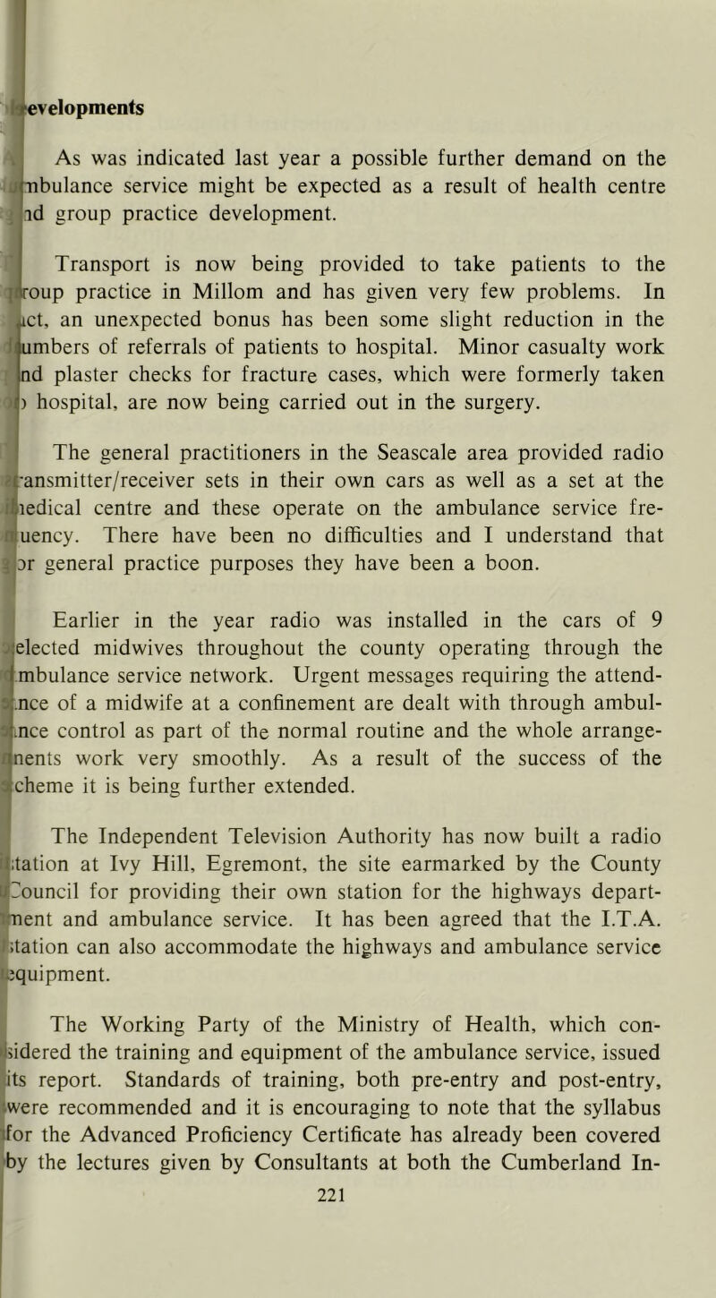 velopments As was indicated last year a possible further demand on the ibulance service might be expected as a result of health centre nd group practice development. Transport is now being provided to take patients to the oup practice in Millom and has given very few problems. In Act, an unexpected bonus has been some slight reduction in the i umbers of referrals of patients to hospital. Minor casualty work f. nd plaster checks for fracture cases, which were formerly taken 0 ) hospital, are now being carried out in the surgery. ' The general practitioners in the Seascale area provided radio 1-ansmitter/receiver sets in their own cars as well as a set at the ledical centre and these operate on the ambulance service fre- uency. There have been no difficulties and I understand that 3r general practice purposes they have been a boon. I Earlier in the year radio was installed in the cars of 9 ;|elected midwives throughout the county operating through the I mbulance service network. Urgent messages requiring the attend- ^ .nee of a midwife at a confinement are dealt with through ambul- I lUce control as part of the normal routine and the whole arrange- i nents work very smoothly. As a result of the success of the ; cheme it is being further extended. (The Independent Television Authority has now built a radio itation at Ivy Hill, Egremont, the site earmarked by the County Touncil for providing their own station for the highways depart- iment and ambulance service. It has been agreed that the I.T.A. I station can also accommodate the highways and ambulance service lequipment. The Working Party of the Ministry of Health, which con- ijiidered the training and equipment of the ambulance service, issued lits report. Standards of training, both pre-entry and post-entry, were recommended and it is encouraging to note that the syllabus Iffor the Advanced Proficiency Certificate has already been covered ■by the lectures given by Consultants at both the Cumberland In-