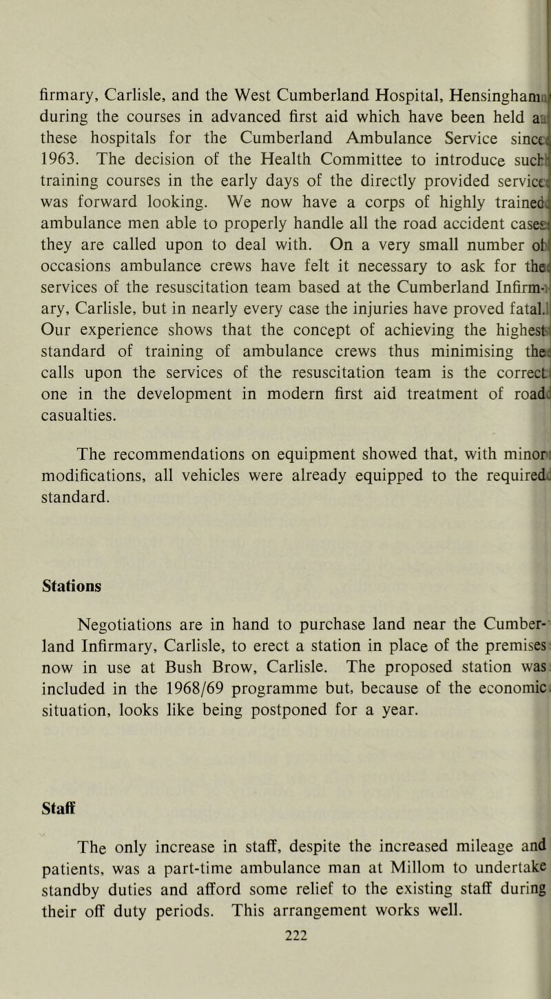 firmary, Carlisle, and the West Cumberland Hospital, Hensinghamn during the courses in advanced first aid which have been held aa these hospitals for the Cumberland Ambulance Service sincti 1963. The decision of the Health Committee to introduce sucbl training courses in the early days of the directly provided servicti was forward looking. We now have a corps of highly trained^ ambulance men able to properly handle all the road accident cases they are called upon to deal with. On a very small number ob occasions ambulance crews have felt it necessary to ask for the; services of the resuscitation team based at the Cumberland Infirm-i ary, Carlisle, but in nearly every case the injuries have proved fatal.! Our experience shows that the concept of achieving the highest: standard of training of ambulance crews thus minimising thed calls upon the services of the resuscitation team is the correcti one in the development in modern first aid treatment of road: casualties. The recommendations on equipment showed that, with minor; modifications, all vehicles were already equipped to the requiredd standard. Stations Negotiations are in hand to purchase land near the Cumber- land Infirmary, Carlisle, to erect a station in place of the premises' now in use at Bush Brow, Carlisle. The proposed station was: included in the 1968/69 programme but, because of the economic, situation, looks like being postponed for a year. Staff The only increase in staff, despite the increased mileage and patients, was a part-time ambulance man at Millom to undertake standby duties and afford some relief to the existing staff during their off duty periods. This arrangement works well.