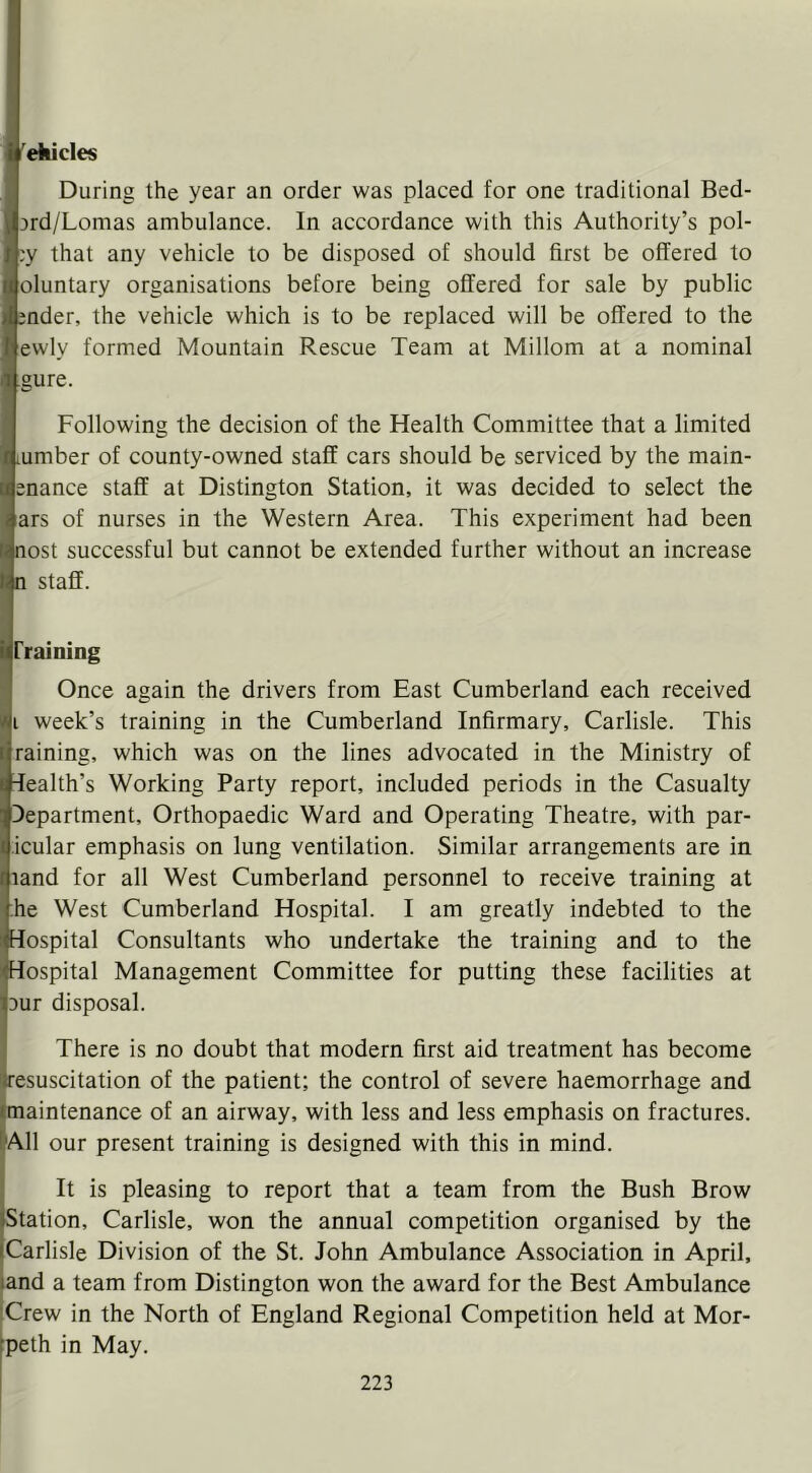 'ehicles During the year an order was placed for one traditional Bed- jrd/Lomas ambulance. In accordance with this Authority’s pol- ;y that any vehicle to be disposed of should first be offered to oluntary organisations before being offered for sale by public ;nder, the vehicle which is to be replaced will be offered to the ewly formed Mountain Rescue Team at Millom at a nominal gure. Following the decision of the Health Committee that a limited lUmber of county-owned staff cars should be serviced by the main- snance staff at Distington Station, it was decided to select the ars of nurses in the Western Area. This experiment had been nost successful but cannot be extended further without an increase ^ staff. IPraining i Once again the drivers from East Cumberland each received ■i week’s training in the Cumberland Infirmary, Carlisle. This ■raining, which was on the lines advocated in the Ministry of Health’s Working Party report, included periods in the Casualty Department, Orthopaedic Ward and Operating Theatre, with par- icular emphasis on lung ventilation. Similar arrangements are in land for all West Cumberland personnel to receive training at he West Cumberland Hospital. I am greatly indebted to the Hospital Consultants who undertake the training and to the Hospital Management Committee for putting these facilities at Dur disposal. There is no doubt that modern first aid treatment has become 'Resuscitation of the patient; the control of severe haemorrhage and imaintenance of an airway, with less and less emphasis on fractures. &A11 our present training is designed with this in mind. It is pleasing to report that a team from the Bush Brow [Station, Carlisle, won the annual competition organised by the (Carlisle Division of the St. John Ambulance Association in April, land a team from Distington won the award for the Best Ambulance :Crew in the North of England Regional Competition held at Mor- tpeth in May.