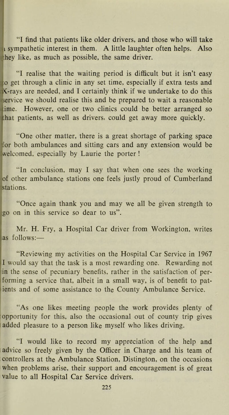 “I find that patients like older drivers, and those who will take :yi sympathetic interest in them. A little laughter often helps. Also '(.hey like, as much as possible, the same driver. - “I realise that the waiting period is difficult but it isn’t easy 30 get through a clinic in any set time, especially if extra tests and !t<-rays are needed, and I certainly think if we undertake to do this /service we should realise this and be prepared to wait a reasonable ) ime. However, one or two clinics could be better arranged so f that patients, as well as drivers, could get away more quickly. “One other matter, there is a great shortage of parking space tor both ambulances and sitting cars and any extension would be welcomed, especially by Laurie the porter! I “In conclusion, may I say that when one sees the working ' of other ambulance stations one feels justly proud of Cumberland r/stations. “Once again thank you and may we all be given strength to (so on in this service so dear to us”. r Mr. H. Fry, a Hospital Car driver from Workington, writes as follows:— “Reviewing my activities on the Hospital Car Service in 1967 11 would say that the task is a most rewarding one. Rewarding not ’in the sense of pecuniary benefits, rather in the satisfaction of per- I forming a service that, albeit in a small way, is of benefit to pat- lients and of some assistance to the County Ambulance Service. “As one likes meeting people the work provides plenty of : opportunity for this, also the occasional out of county trip gives : added pleasure to a person like myself who likes driving. “I would like to record my appreciation of the help and advice so freely given by the Officer in Charge and his team of controllers at the Ambulance Station, Distington, on the occasions when problems arise, their support and encouragement is of great value to all Hospital Car Service drivers.