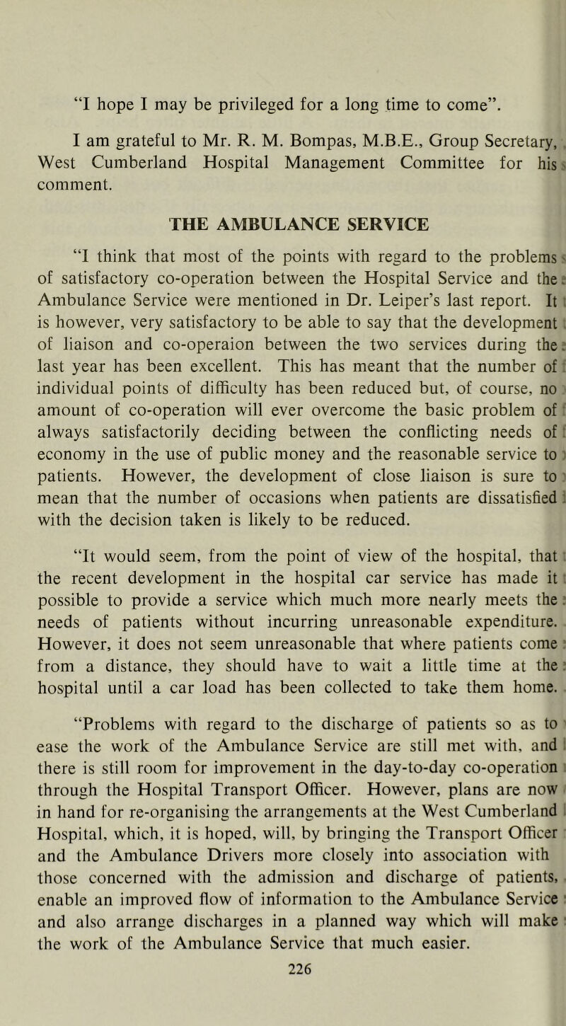 “I hope I may be privileged for a long time to come”. I am grateful to Mr. R. M. Bompas, M.B.E., Group Secretary, . West Cumberland Hospital Management Committee for his ^ comment. THE AMBULANCE SERVICE “I think that most of the points with regard to the problems s of satisfactory co-operation between the Hospital Service and the; Ambulance Service were mentioned in Dr. Leiper’s last report. It: is however, very satisfactory to be able to say that the development. of liaison and co-operaion between the two services during the.* last year has been excellent. This has meant that the number of; individual points of difficulty has been reduced but, of course, no amount of co-operation will ever overcome the basic problem of; always satisfactorily deciding between the conflicting needs of: economy in the use of public money and the reasonable service to ' patients. However, the development of close liaison is sure to' mean that the number of occasions when patients are dissatisfied ; with the decision taken is likely to be reduced. “It would seem, from the point of view of the hospital, that the recent development in the hospital car service has made it possible to provide a service which much more nearly meets the needs of patients without incurring unreasonable expenditure. However, it does not seem unreasonable that where patients come : from a distance, they should have to wait a little time at the hospital until a car load has been collected to take them home. “Problems with regard to the discharge of patients so as to ' ease the work of the Ambulance Service are still met with, and i there is still room for improvement in the day-to-day co-operation : through the Hospital Transport Officer. However, plans are now in hand for re-organising the arrangements at the West Cumberland ' Hospital, which, it is hoped, will, by bringing the Transport Officer and the Ambulance Drivers more closely into association with those concerned with the admission and discharge of patients, • enable an improved flow of information to the Ambulance Service ■ and also arrange discharges in a planned way which will make ■ the work of the Ambulance Service that much easier.