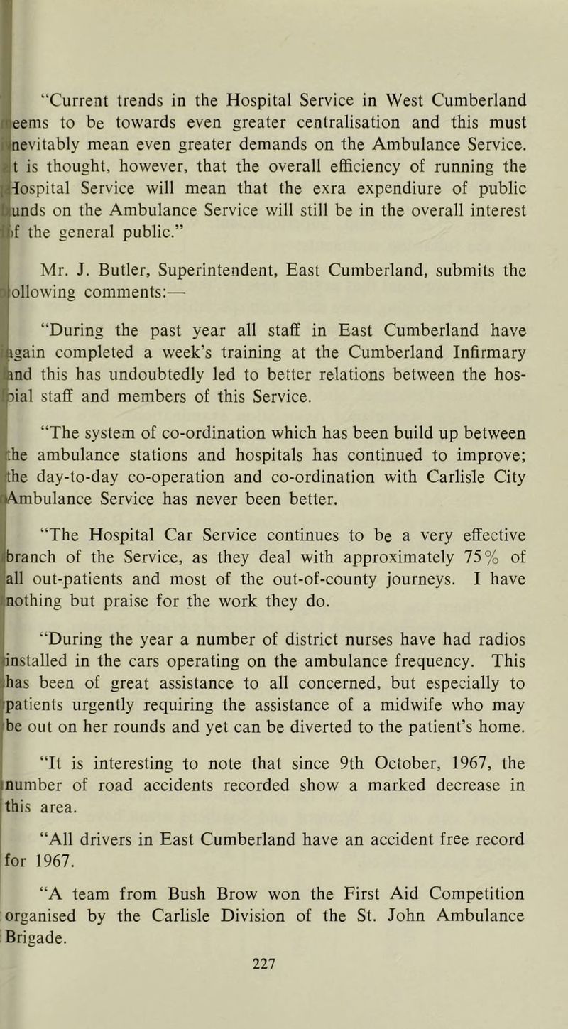 “Current trends in the Hospital Service in West Cumberland meems to be towards even greater centralisation and this must jnevitably mean even greater demands on the Ambulance Service. t is thought, however, that the overall efficiency of running the |4iospital Service will mean that the exra expendiure of public bunds on the Ambulance Service will still be in the overall interest i|)f the general public.” Mr. J. Butler, Superintendent, East Cumberland, submits the ilollowing comments:— “During the past year all staff in East Cumberland have iagain completed a week’s training at the Cumberland Infirmary land this has undoubtedly led to better relations between the hos- foial staff and members of this Service. “The system of co-ordination which has been build up between rhe ambulance stations and hospitals has continued to improve; the day-to-day co-operation and co-ordination with Carlisle City rAmbulance Service has never been better. “The Hospital Car Service continues to be a very effective ifbranch of the Service, as they deal with approximately 75% of all out-patients and most of the out-of-county journeys. I have . nothing but praise for the work they do. “During the year a number of district nurses have had radios installed in the cars operating on the ambulance frequency. This '.has been of great assistance to all concerned, but especially to .’patients urgently requiring the assistance of a midwife who may ■be out on her rounds and yet can be diverted to the patient’s home. “It is interesting to note that since 9th October, 1967, the •number of road accidents recorded show a marked decrease in ithis area. “All drivers in East Cumberland have an accident free record for 1967. “A team from Bush Brow won the First Aid Competition organised by the Carlisle Division of the St. John Ambulance Brigade.