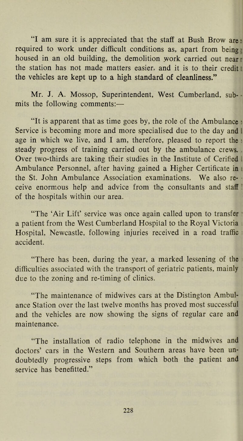 “I am sure it is appreciated that the staff at Bush Brow are; required to work under difficult conditions as, apart from being? housed in an old building, the demolition work carried out near r the station has not made matters easier, and it is to their credit: the vehicles are kept up to a high standard of cleanliness.” Mr. J. A. Mossop, Superintendent, West Cumberland, sub- ■ mits the following comments:— “It is apparent that as time goes by, the role of the Ambulance ; Service is becoming more and more specialised due to the day and I age in which we live, and I am, therefore, pleased to report the ■ steady progress of training carried out by the ambulance crews, . Over two-thirds are taking their studies in the Institute of Cerified I Ambulance Personnel, after having gained a Higher Certificate in i the St. John Ambulance Association examinations. We also re- ceive enormous help and advice from the consultants and staff ’ of the hospitals within our area. “The ‘Air Lift’ service was once again called upon to transfer • a patient from the West Cumberland Hospital to the Royal Victoria Hospital, Newcastle, following injuries received in a road traffic accident. “There has been, during the year, a marked lessening of the difficulties associated with the transport of geriatric patients, mainly due to the zoning and re-timing of clinics. “The maintenance of midwives cars at the Distington Ambul- ance Station over the last twelve months has proved most successful and the vehicles are now showing the signs of regular care and maintenance. “The installation of radio telephone in the midwives and doctors’ cars in the Western and Southern areas have been un- doubtedly progressive steps from which both the patient and service has benefitted.”