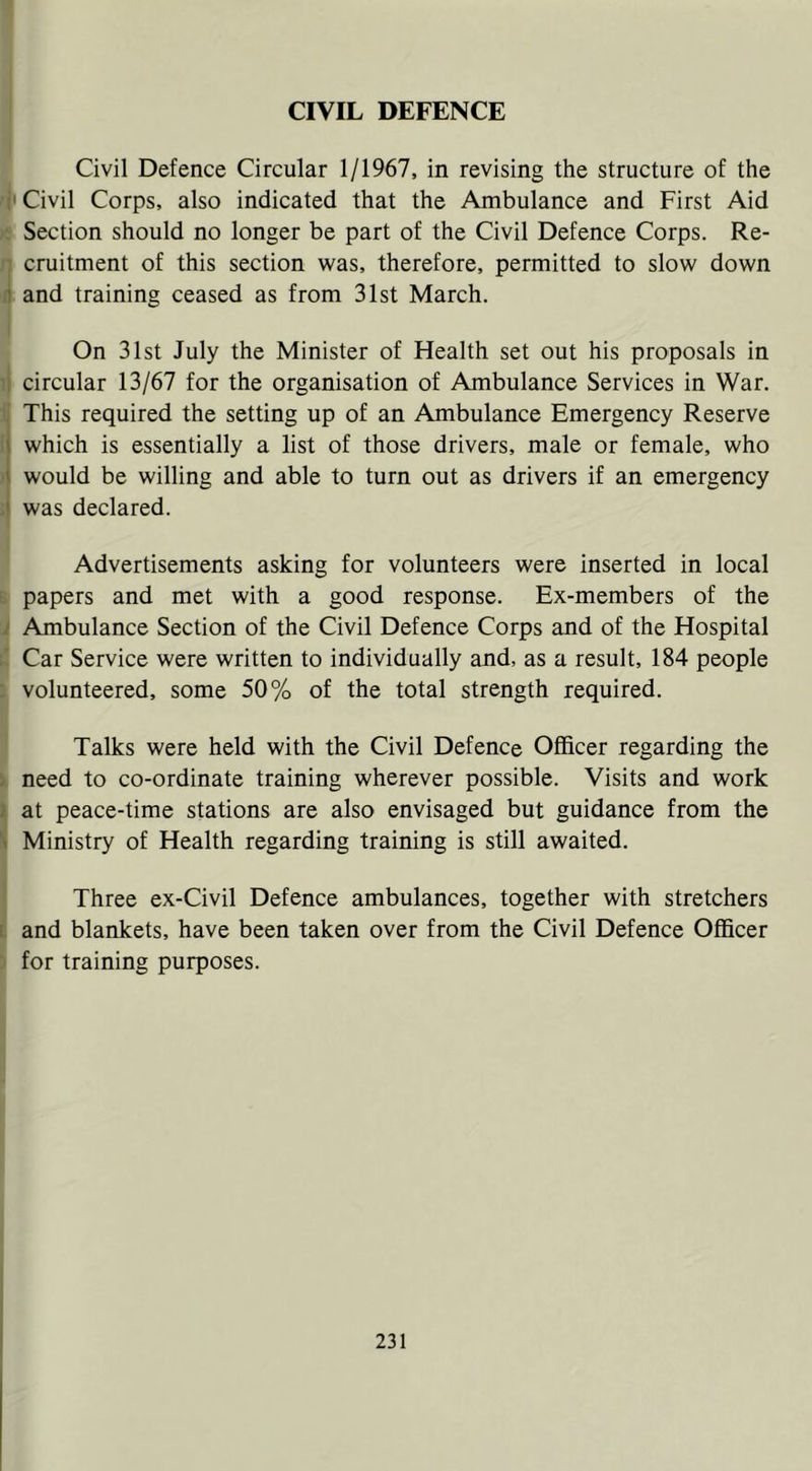 CIVIL DEFENCE 1 Civil Defence Circular 1/1967, in revising the structure of the ('Civil Corps, also indicated that the Ambulance and First Aid Section should no longer be part of the Civil Defence Corps. Re- cruitment of this section was, therefore, permitted to slow down a and training ceased as from 31st March. On 31st July the Minister of Health set out his proposals in circular 13/67 for the organisation of Ambulance Services in War. i This required the setting up of an Ambulance Emergency Reserve which is essentially a list of those drivers, male or female, who 1 would be willing and able to turn out as drivers if an emergency ,» was declared. Advertisements asking for volunteers were inserted in local L papers and met with a good response. Ex-members of the i Ambulance Section of the Civil Defence Corps and of the Hospital ;■ Car Service were written to individually and, as a result, 184 people : volunteered, some 50% of the total strength required. Talks were held with the Civil Defence Officer regarding the / need to co-ordinate training wherever possible. Visits and work i at peace-time stations are also envisaged but guidance from the S Ministry of Health regarding training is still awaited. Three ex-Civil Defence ambulances, together with stretchers 1 and blankets, have been taken over from the Civil Defence Officer for training purposes.