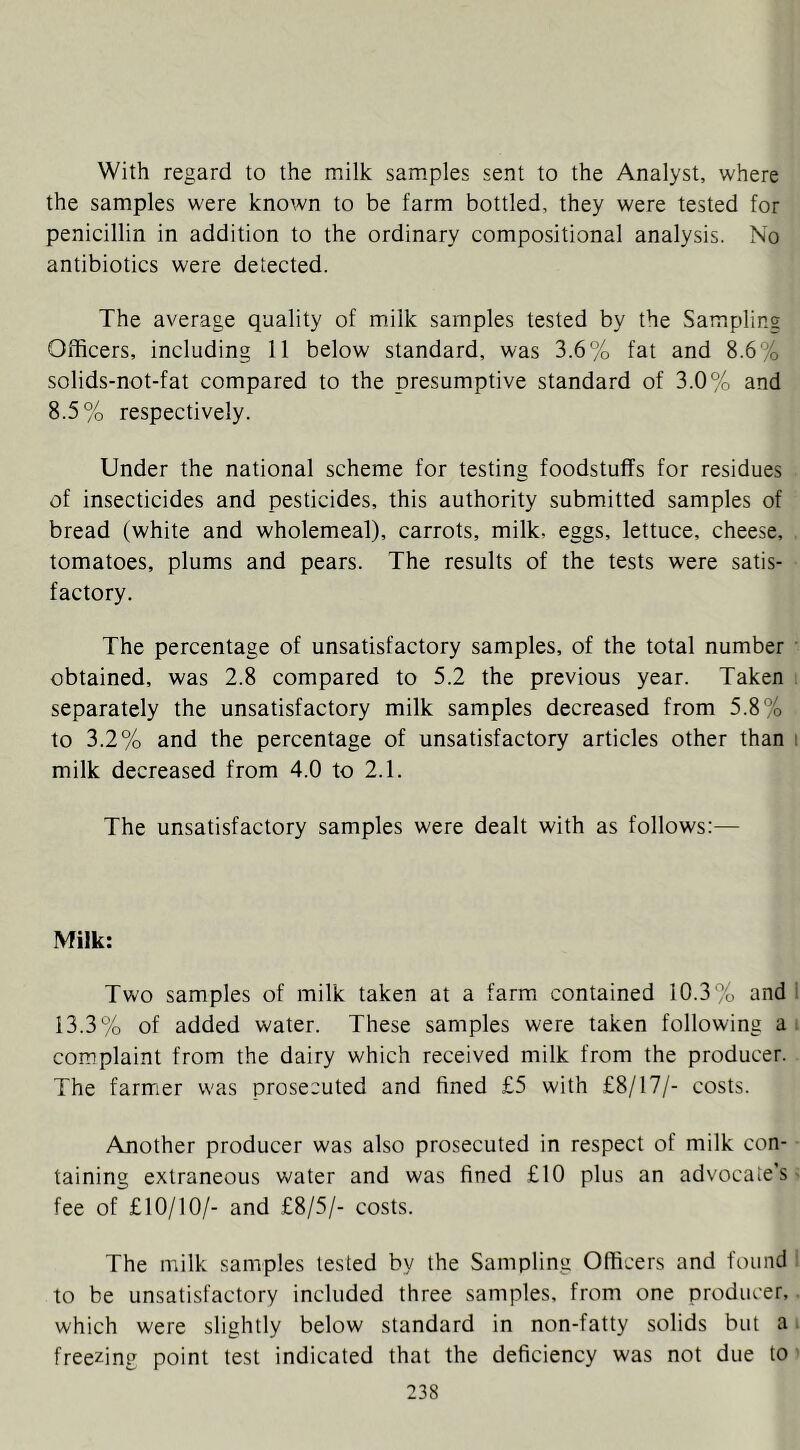 With regard to the milk samples sent to the Analyst, where the samples were known to be farm bottled, they were tested for penicillin in addition to the ordinary compositional analysis. No antibiotics were detected. The average quality of milk samples tested by the Sampling Officers, including 11 below standard, was 3.6% fat and 8.6% solids-not-fat compared to the presumptive standard of 3.0% and 8.5% respectively. Under the national scheme for testing foodstuffs for residues of insecticides and pesticides, this authority submitted samples of bread (white and wholemeal), carrots, milk, eggs, lettuce, cheese, , tomatoes, plums and pears. The results of the tests were satis- factory. The percentage of unsatisfactory samples, of the total number • obtained, was 2.8 compared to 5.2 the previous year. Taken ; separately the unsatisfactory milk samples decreased from 5.8% to 3.2% and the percentage of unsatisfactory articles other than i milk decreased from 4.0 to 2.1. The unsatisfactory samples were dealt with as follows:— Milk: Two samples of milk taken at a farm contained 10.3% and 1 13.3% of added water. These samples were taken following ai complaint from the dairy which received milk from the producer. The farmer was prosecuted and fined £5 with £8/17/- costs. Another producer was also prosecuted in respect of milk con- taining extraneous water and was fined £10 plus an advocate's > fee of £10/10/- and £8/5/- costs. The milk samples tested by the Sampling Officers and found to be unsatisfactory included three samples, from one producer,. which were slightly below standard in non-fatty solids but a i freezing point test indicated that the deficiency was not due to