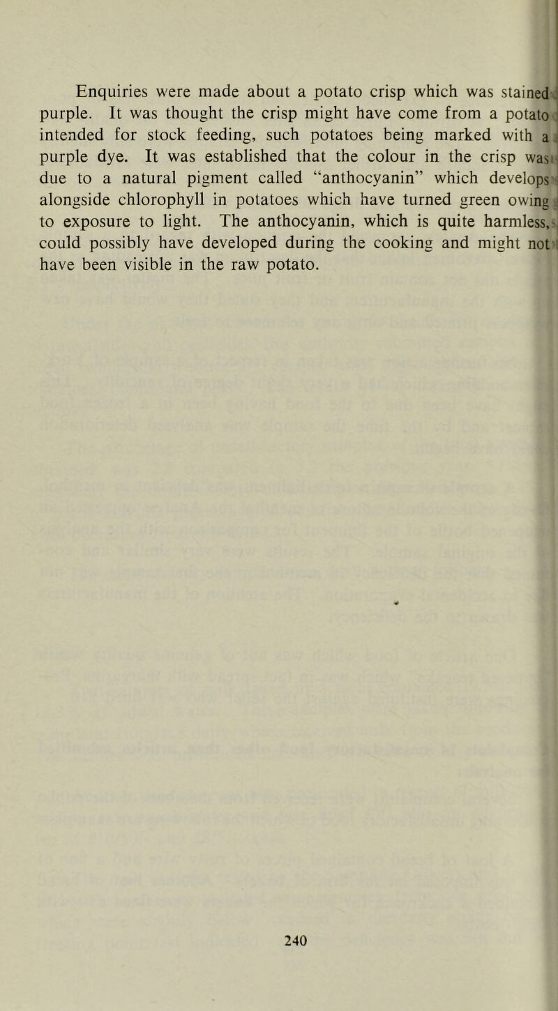 Enquiries were made about a potato crisp which was stained>^ purple. It was thought the crisp might have come from a potato 1 intended for stock feeding, such potatoes being marked with ai purple dye. It was established that the colour in the crisp wast^ due to a natural pigment called “anthocyanin” which develops •! alongside chlorophyll in potatoes which have turned green owing i to exposure to light. The anthocyanin, which is quite harmless, could possibly have developed during the cooking and might not i have been visible in the raw potato.