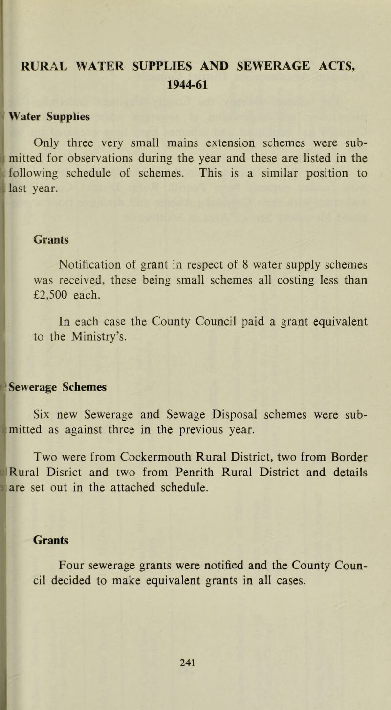 RURAL WATER SUPPLIES AND SEWERAGE ACTS, 1944-61 I > Water Supplies Only three very small mains extension schemes were sub- mitted for observations during the year and these are listed in the k following schedule of schemes. This is a similar position to last year. Grants Notification of grant in respect of 8 water supply schemes was received, these being small schemes all costing less than £2,500 each. In each case the County Council paid a grant equivalent to the Ministry’s. ;| jp Sewerage Schemes Six new Sewerage and Sewage Disposal schemes were sub- mitted as against three in the previous year. Two were from Cockermouth Rural District, two from Border I Rural Disrict and two from Penrith Rural District and details are set out in the attached schedule. Grants Four sewerage grants were notified and the County Coun- cil decided to make equivalent grants in all cases.