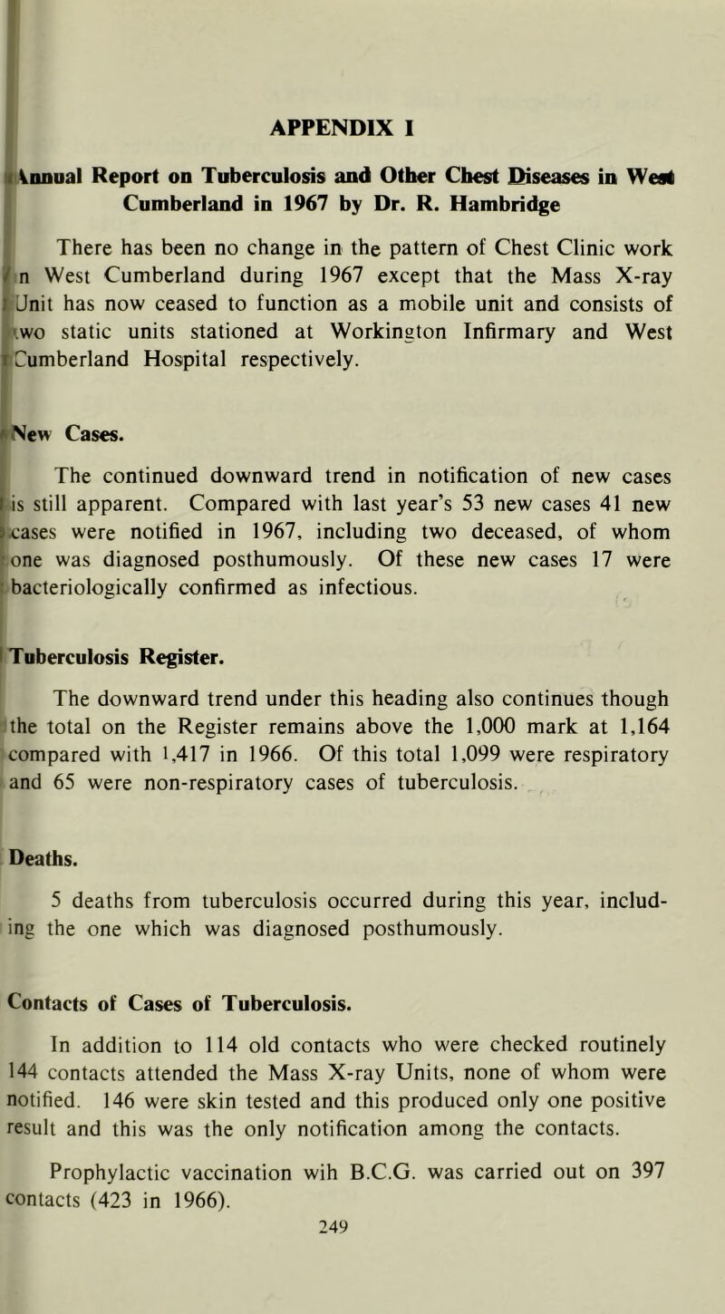(innual Report on Tuberculosis and Other Chest Diseases in West Cumberland in 1967 by Dr. R. Hambridge There has been no change in the pattern of Chest Clinic work n West Cumberland during 1967 except that the Mass X-ray Unit has now ceased to function as a mobile unit and consists of wo static units stationed at Workington Infirmary and West Cumberland Hospital respectively. *New Cases. The continued downward trend in notification of new cases I is still apparent. Compared with last year’s 53 new cases 41 new »cases were notified in 1967, including two deceased, of whom •one was diagnosed posthumously. Of these new cases 17 were : bacteriologically confirmed as infectious. I Tuberculosis Register. The downward trend under this heading also continues though the total on the Register remains above the 1,000 mark at 1,164 compared with 1,417 in 1966. Of this total 1,099 were respiratory and 65 were non-respiratory cases of tuberculosis. Deaths. 5 deaths from tuberculosis occurred during this year, includ- ing the one which was diagnosed posthumously. Contacts of Cases of Tuberculosis. In addition to 114 old contacts who were checked routinely 144 contacts attended the Mass X-ray Units, none of whom were notified. 146 were skin tested and this produced only one positive result and this was the only notification among the contacts. Prophylactic vaccination wih B.C.G. was carried out on 397 contacts (423 in 1966).