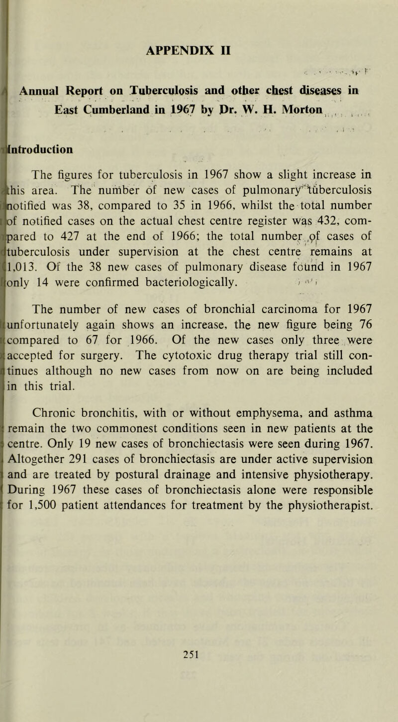 ... ..... r- i Annual Report on Tuberculosis and other chest diseases in East Cumberland in 1967 by Dr. W. H. Morton , , 11ntroduction The figures for tuberculosis in 1967 show a slight increase in j [his area. The number of new cases of pulmonary'Tfiberculosis i, notified was 38, compared to 35 in 1966, whilst the total number I of notified cases on the actual chest centre register was 432, com- pared to 427 at the end of 1966; the total number .pf cases of ^tuberculosis under supervision at the chest centre remains at ! 1,013. Of the 38 new cases of pulmonary disease found in 1967 only 14 were confirmed bacteriologically. > i The number of new cases of bronchial carcinoma for 1967 unfortunately again shows an increase, the new figure being 76 compared to 67 for 1966. Of the new cases only three were accepted for surgery. The cytotoxic drug therapy trial still con- tinues although no new cases from now on are being included in this trial. Chronic bronchitis, with or without emphysema, and asthma remain the two commonest conditions seen in new patients at the centre. Only 19 new cases of bronchiectasis were seen during 1967. Altogether 291 cases of bronchiectasis are under active supervision and are treated by postural drainage and intensive physiotherapy. During 1967 these cases of bronchiectasis alone were responsible for 1,500 patient attendances for treatment by the physiotherapist.