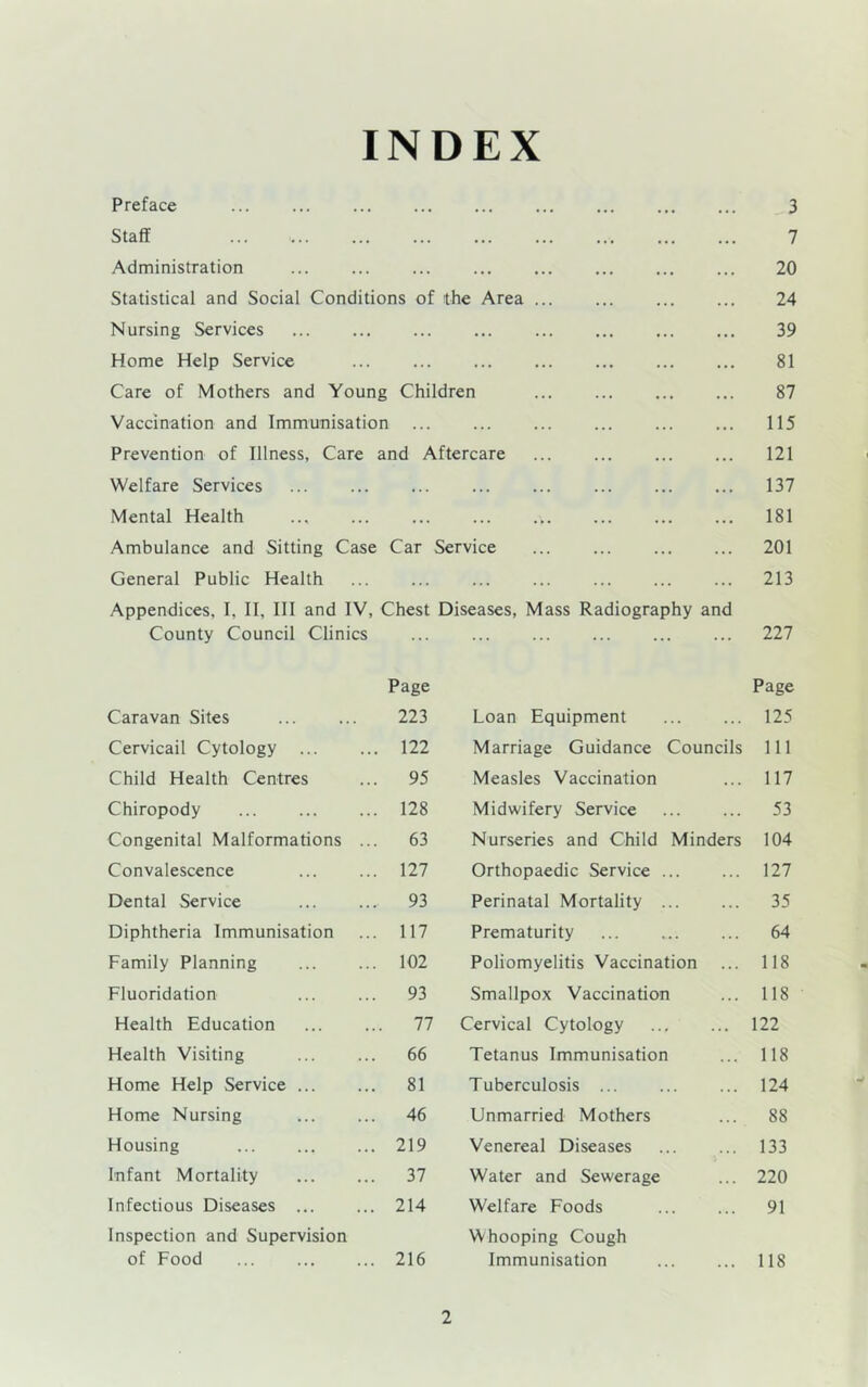 INDEX Preface Staff Administration Statistical and Social Conditions of the Area Nursing Services Home Help Service Care of Mothers and Young Children Vaccination and Immunisation Prevention of Illness, Care and Aftercare Welfare Services ... Mental Health ... Ambulance and Sitting Case Car Service General Public Health Appendices, I, II, III and IV, Chest Diseases, Mass Radiography ant County Council Clinics 3 7 20 24 39 81 87 115 121 137 181 201 213 227 Caravan Sites Page 223 Cervicail Cytology ... ... 122 Child Health Centres ... 95 Chiropody ... 128 Congenital Malformations ... 63 Convalescence ... 127 Dental Service ... 93 Diphtheria Immunisation ... 117 Family Planning ... 102 Fluoridation ... 93 Health Education ... 77 Health Visiting ... 66 Home Help Service ... ... 81 Home Nursing ... 46 Housing ... 219 Infant Mortality ... 37 Infectious Diseases ... ... 214 Inspection and Supervision of Food ... 216 Page Loan Equipment 125 Marriage Guidance Councils 111 Measles Vaccination ... 117 Midwifery Service 53 Nurseries and Child Minders 104 Orthopaedic Service 127 Perinatal Mortality 35 Prematurity ... 64 Poliomyelitis Vaccination ... 118 Smallpox Vaccination ... 118 Cervical Cytology 122 Tetanus Immunisation ... 118 Tuberculosis 124 Unmarried Mothers ... 88 Venereal Diseases 133 Water and Sewerage ... 220 Welfare Foods 91 Whooping Cough Immunisation 118