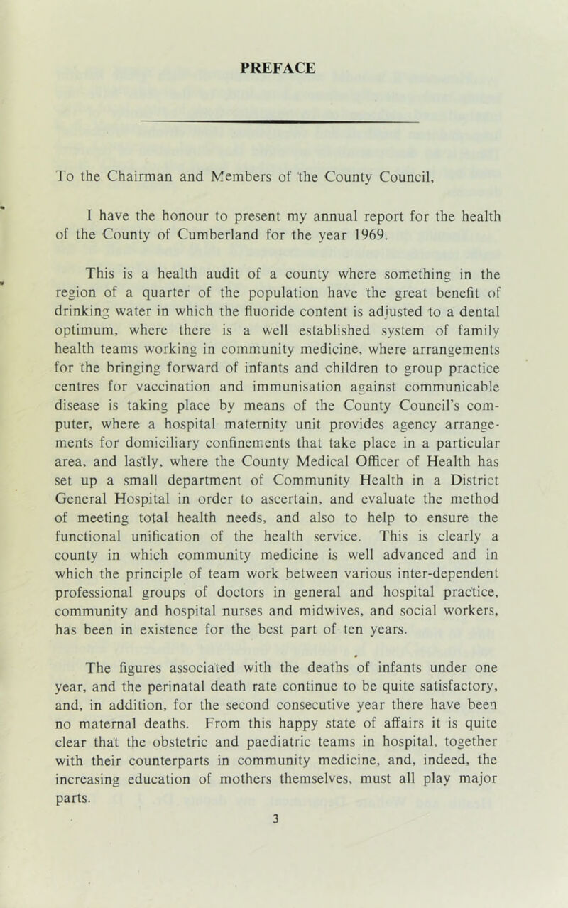 PREFACE To the Chairman and Members of the County Council, I have the honour to present my annual report for the health of the County of Cumberland for the year 1969. This is a health audit of a county where something in the region of a quarter of the population have the great benefit of drinking water in which the fluoride content is adjusted to a dental optimum, where there is a well established system of family health teams working in community medicine, where arrangements for the bringing forward of infants and children to group practice centres for vaccination and immunisation against communicable disease is taking place by means of the County Council’s com- puter, where a hospital maternity unit provides agency arrange- ments for domiciliary confinements that take place in a particular area, and lastly, where the County Medical Officer of Health has set up a small department of Community Health in a District General Hospital in order to ascertain, and evaluate the method of meeting total health needs, and also to help to ensure the functional unification of the health service. This is clearly a county in which community medicine is well advanced and in which the principle of team work between various inter-dependent professional groups of doctors in general and hospital practice, community and hospital nurses and midwives, and social workers, has been in existence for the best part of ten years. The figures associated with the deaths of infants under one year, and the perinatal death rate continue to be quite satisfactory, and, in addition, for the second consecutive year there have been no maternal deaths. From this happy state of affairs it is quite clear that the obstetric and paediatric teams in hospital, together with their counterparts in community medicine, and, indeed, the increasing education of mothers themselves, must all play major parts.