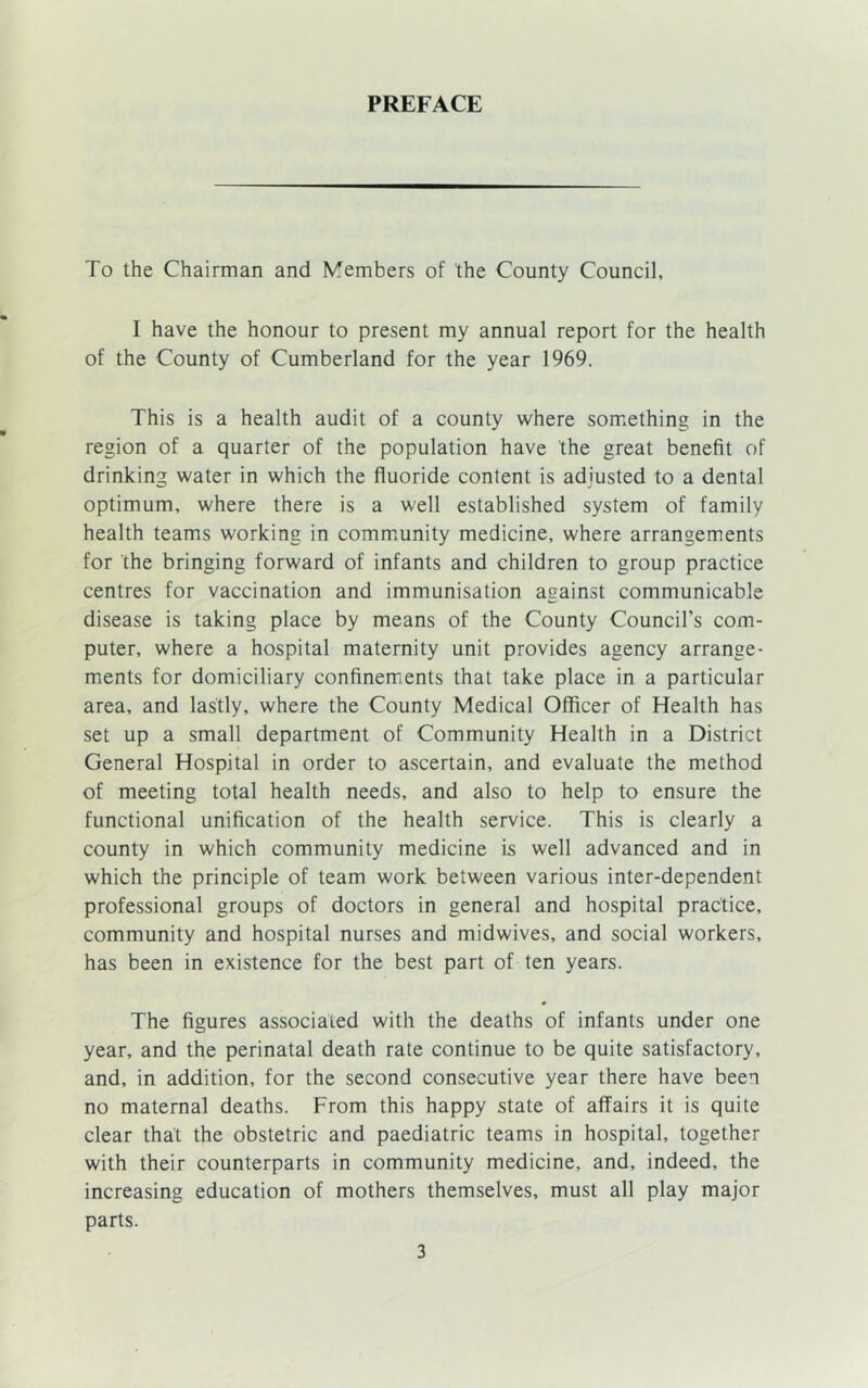PREFACE To the Chairman and Members of the County Council, I have the honour to present my annual report for the health of the County of Cumberland for the year 1969. This is a health audit of a county where something in the region of a quarter of the population have the great benefit of drinking water in which the fluoride content is adjusted to a dental optimum, where there is a well established system of family health teams working in community medicine, where arrangements for the bringing forward of infants and children to group practice centres for vaccination and immunisation against communicable disease is taking place by means of the County Council’s com- puter, where a hospital maternity unit provides agency arrange- ments for domiciliary confinements that take place in a particular area, and lastly, where the County Medical Officer of Health has set up a small department of Community Health in a District General Hospital in order to ascertain, and evaluate the method of meeting total health needs, and also to help to ensure the functional unification of the health service. This is clearly a county in which community medicine is well advanced and in which the principle of team work between various inter-dependent professional groups of doctors in general and hospital practice, community and hospital nurses and midwives, and social workers, has been in existence for the best part of ten years. The figures associated with the deaths of infants under one year, and the perinatal death rate continue to be quite satisfactory, and, in addition, for the second consecutive year there have been no maternal deaths. From this happy state of affairs it is quite clear that the obstetric and paediatric teams in hospital, together with their counterparts in community medicine, and, indeed, the increasing education of mothers themselves, must all play major parts.