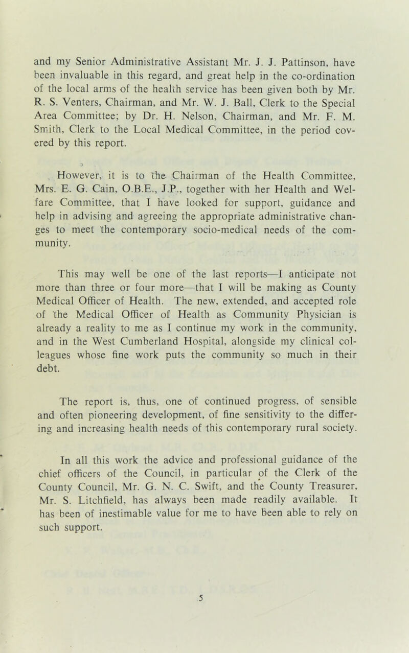 and my Senior Administrative Assistant Mr. J. J. Pattinson, have been invaluable in this regard, and great help in the co-ordination of the local arms of the health service has been given both by Mr. R. S. Venters, Chairman, and Mr. W. J. Ball, Clerk to the Special Area Committee; by Dr. H. Nelson, Chairman, and Mr. F. M. Smith, Clerk to the Local Medical Committee, in the period cov- ered by this report. However, it is to the Chairman of the Health Committee, Mrs. E. G. Cain, O.B.E., J.P., together with her Health and Wel- fare Committee, that I have looked for support, guidance and help in advising and agreeing the appropriate administrative chan- ges to meet the contemporary socio-medical needs of the com- munity. This may well be one of the last reports—I anticipate not more than three or four more—that I will be making as County Medical Officer of Health. The new, extended, and accepted role of the Medical Officer of Health as Community Physician is already a reality to me as i continue my work in the community, and in the West Cumberland Hospital, alongside my clinical col- leagues whose fine work puts the community so much in their debt. The report is, thus, one of continued progress, of sensible and often pioneering development, of fine sensitivity to the differ- ing and increasing health needs of this contemporary rural society. fn all this work the advice and professional guidance of the chief officers of the Council, in particular of the Clerk of the County Council, Mr. G. N. C. Swift, and the County Treasurer, Mr. S. Litchfield, has always been made readily available. It has been of inestimable value for me to have been able to rely on such support.