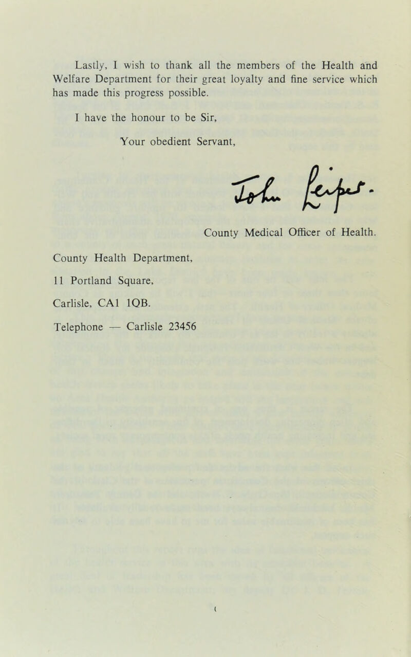 Lastly, I wish to thank all the members of the Health and Welfare Department for their great loyalty and fine service which has made this progress possible. I have the honour to be Sir, Your obedient Servant, luL fff*- County Medical Officer of Health. County Health Department, 11 Portland Square, Carlisle, CA1 1QB. Telephone — Carlisle 23456 t