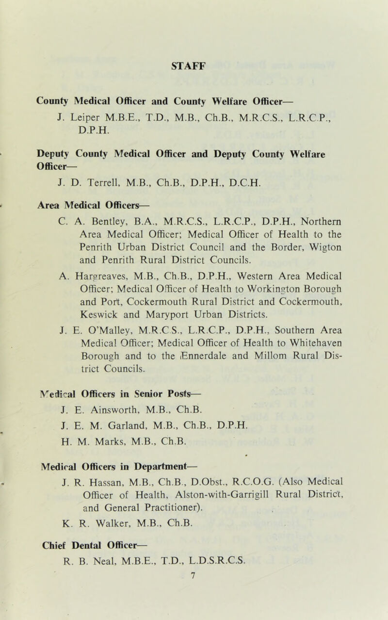 STAFF County Medical Officer and County Welfare Officer— J. Leiper T.D., M.B., Ch.B., M.R.C.S., L.R.C P., D.P.H. Deputy County Medical Officer and Deputy County Welfare Officer— J. D. Terrell, M B., Ch.B., D.P.H., D.C.H. Area Medical Officers— C. A. Bentley, B.A., M.R.C.S., L.R.C.P., D.P.H., Northern Area Medical Officer; Medical Officer of Health to the Penrith Urban District Council and the Border, Wigton and Penrith Rural District Councils. A. Hargreaves, M.B., Ch.B., D.P.H., Western Area Medical Officer; Medical Officer of Health to Workington Borough and Port, Cockermouth Rural District and Cockermouth, Keswick and Maryport Urban Districts. J. E. O’Malley, M.R.CS., L.R.C.P., D.P.H., Southern Area Medical Officer; Medical Officer of Health to Whitehaven Borough and to the Ennerdale and Millom Rural Dis- trict Councils. Medical Officers in Senior Posts— J. E. Ainsworth, M.B., Ch.B. J. E. M. Garland, M.B., Ch.B., D.P.H. H. M. Marks, M.B., Ch.B. Medical Officers in Department— J. R. Hassan, M.B., Ch.B., D.Obst., R.C.O.G. (Also Medical Officer of Health, Alston-with-Garrigill Rural District, and General Practitioner). K. R. Walker, M.B., Ch.B. Chief Dental Officer— R. B. Neal, M.B.E., T.D., L.D.S.R.C.S.