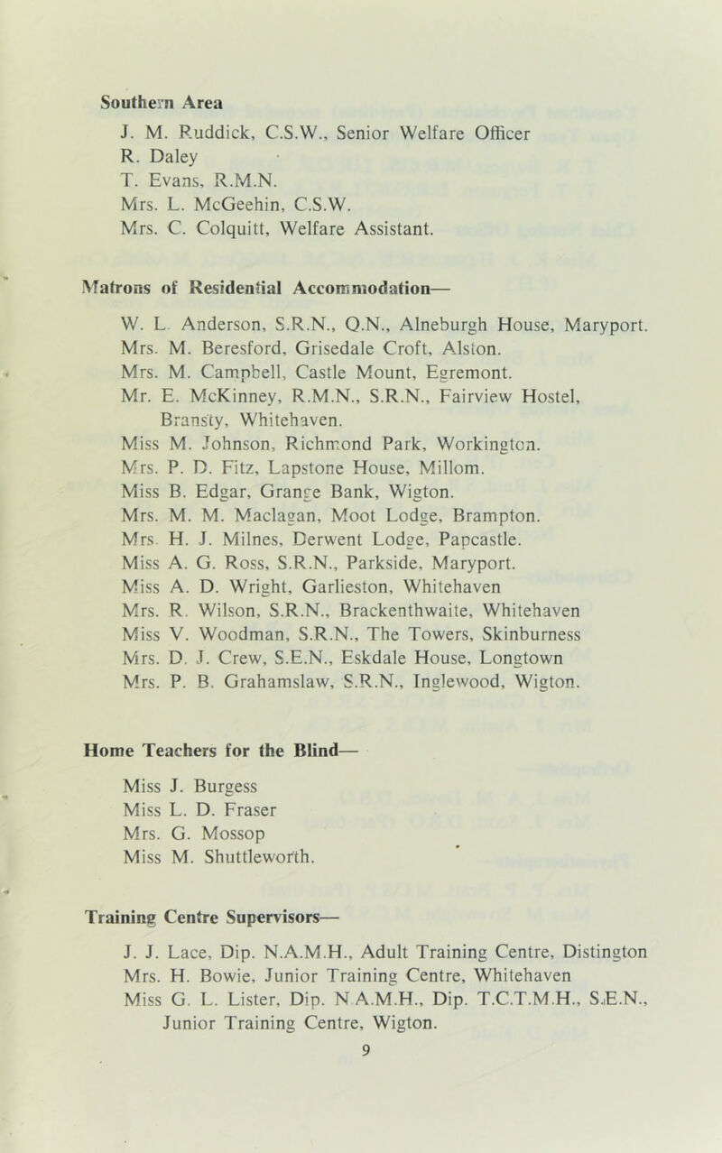 Southern Area J. M. Ruddick, C.S.W., Senior Welfare Officer R. Daley T. Evans, R.M.N. Mrs. L. McGeehin, C.S.W. Mrs. C. Colquitt, Welfare Assistant. Matrons of Residential Accommodation— W. L Anderson, S.R.N., Q.N., Alneburgh House, Maryport. Mrs. M. Beresford, Grisedale Croft, Alston. Mrs. M. Campbell, Castle Mount, Egremont. Mr. E. McKinney, R.M.N., S.R.N., Fairview Hostel, Bransty, Whitehaven. Miss M. Johnson, Richmond Park, Workington. Mrs. P. D. Fitz, Lapstone House, Millom. Miss B. Edgar, Grange Bank, Wigton. Mrs. M. M. Maclagan, Moot Lodge, Brampton. Mrs. H. J. Milnes, Derwent Lodge, Papcastle. Miss A. G. Ross, S.R.N., Parkside, Maryport. Miss A. D. Wright, Garlieston, Whitehaven Mrs. R. Wilson, S.R.N., Brackenthwaite, Whitehaven Miss V. Woodman, S.R.N., The Towers, Skinburness Mrs. D. J. Crew, S.E.N., Eskdale House, Longtown Mrs. P. B. Grahamslaw, S.R.N., Inglewood, Wigton. Home Teachers for the Blind— Miss J. Burgess Miss L. D. Fraser Mrs. G. Mossop Miss M. Shuttleworth. Training Centre Supervisors— J. J. Lace, Dip. N.A.M.H., Adult Training Centre, Distington Mrs. H. Bowie, Junior Training Centre, Whitehaven Miss G. L. Lister, Dip. N A.M.H., Dip. T.C.T.M.H., S.E.N., Junior Training Centre, Wigton.